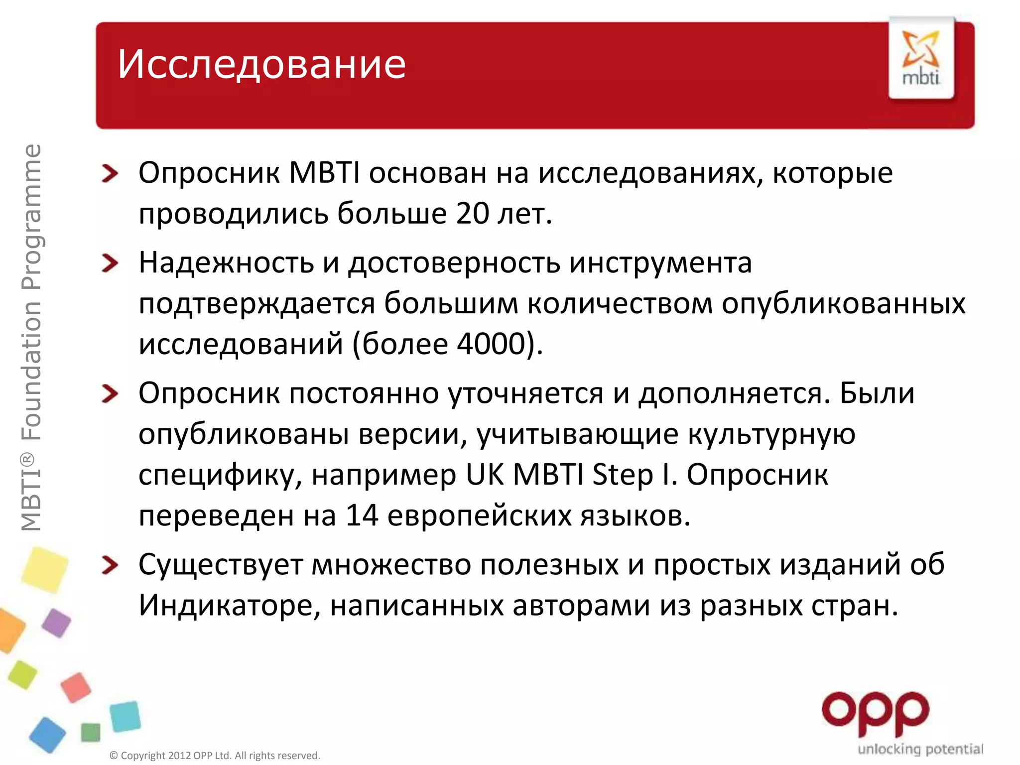 MBTI®FoundationProgramme
© Copyright 2012 OPP Ltd. All rights reserved.
Исследование
Опросник MBTI основан на исследованиях, которые
проводились больше 20 лет.
Надежность и достоверность инструмента
подтверждается большим количеством опубликованных
исследований (более 4000).
Опросник постоянно уточняется и дополняется. Были
опубликованы версии, учитывающие культурную
специфику, например UK MBTI Step I. Опросник
переведен на 14 европейских языков.
Существует множество полезных и простых изданий об
Индикаторе, написанных авторами из разных стран.
 