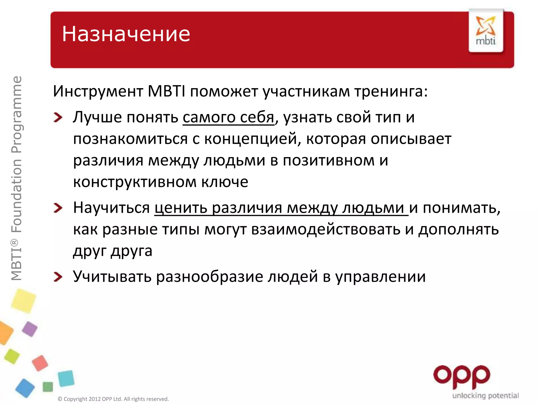MBTI®FoundationProgramme
© Copyright 2012 OPP Ltd. All rights reserved.
Назначение
Инструмент MBTI поможет участникам тренинга:
Лучше понять самого себя, узнать свой тип и
познакомиться с концепцией, которая описывает
различия между людьми в позитивном и
конструктивном ключе
Научиться ценить различия между людьми и понимать,
как разные типы могут взаимодействовать и дополнять
друг друга
Учитывать разнообразие людей в управлении
 