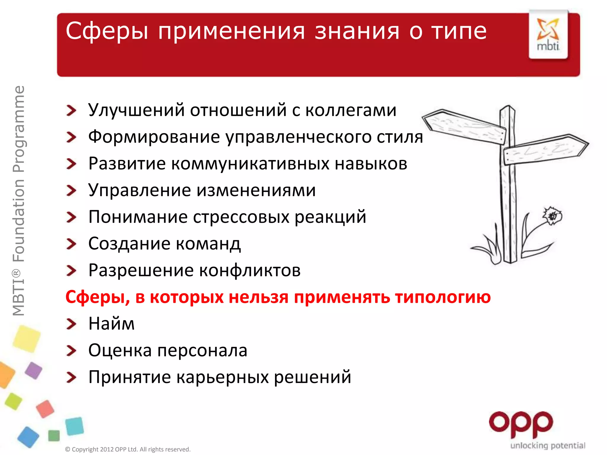 MBTI®FoundationProgramme
© Copyright 2012 OPP Ltd. All rights reserved.
Сферы применения знания о типе
Улучшений отношений с коллегами
Формирование управленческого стиля
Развитие коммуникативных навыков
Управление изменениями
Понимание стрессовых реакций
Создание команд
Разрешение конфликтов
Сферы, в которых нельзя применять типологию
Найм
Оценка персонала
Принятие карьерных решений
 
