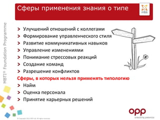 MBTI®FoundationProgramme
© Copyright 2012 OPP Ltd. All rights reserved.
Сферы применения знания о типе
Улучшений отношений с коллегами
Формирование управленческого стиля
Развитие коммуникативных навыков
Управление изменениями
Понимание стрессовых реакций
Создание команд
Разрешение конфликтов
Сферы, в которых нельзя применять типологию
Найм
Оценка персонала
Принятие карьерных решений
 