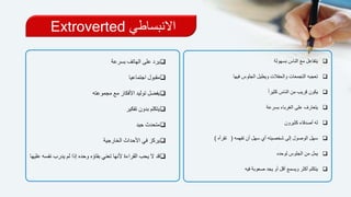 ‫االنبساطي‬Extroverted
‫بسهولة‬ ‫الناس‬ ‫مع‬ ‫يتفاعل‬
‫فيها‬ ‫الجلوس‬ ‫ويطيل‬ ‫والحفالت‬ ‫التجمعات‬ ‫تعجبه‬
ً‫ا‬‫كثير‬ ‫الناس‬ ‫من‬ ‫قريب‬ ‫يكون‬
‫بسرعة‬ ‫الغرباء‬ ‫على‬ ‫يتعارف‬
‫كثيرون‬ ‫أصدقاء‬ ‫له‬
‫تفهمه‬ ‫أن‬ ‫سهل‬ ‫أي‬ ‫شخصيته‬ ‫إلى‬ ‫الوصول‬ ‫سهل‬(‫تقرأه‬)
‫لوحده‬ ‫الجلوس‬ ‫من‬ ‫يمل‬
‫فيه‬ ‫صعوبة‬ ‫يجد‬ ‫أو‬ ‫أقل‬ ‫ويسمع‬ ‫أكثر‬ ‫يتكلم‬
‫يرد‬‫بسرعة‬ ‫الهاتف‬ ‫على‬
‫اجتماعيا‬ ‫مقبول‬
‫مجموعته‬ ‫مع‬ ‫األفكار‬ ‫توليد‬ ‫يفضل‬
‫تفكير‬ ‫بدون‬ ‫يتكلم‬
‫جيد‬ ‫متحدث‬
‫الخارجية‬ ‫األحداث‬ ‫في‬ ‫يركز‬
‫ي‬ ‫لم‬ ‫إذا‬ ‫وحده‬ ‫بقاؤه‬ ‫تعني‬ ‫ألنها‬ ‫القراءة‬ ‫يحب‬ ‫ال‬ ‫قد‬‫نفسه‬ ‫درب‬‫عليها‬
 