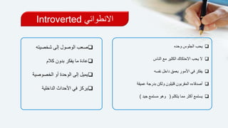 ‫االنطوائي‬Introverted
‫وحده‬ ‫الجلوس‬ ‫يحب‬
‫الناس‬ ‫مع‬ ‫الكثير‬ ‫االحتكاك‬ ‫يحب‬ ‫ال‬
‫نفسه‬ ‫داخل‬ ‫بعمق‬ ‫األمور‬ ‫في‬ ‫يفكر‬
‫عميقة‬ ‫بدرجة‬ ‫ولكن‬ ‫قليلون‬ ‫المقربون‬ ‫أصدقاءه‬
‫يتكلم‬ ‫مما‬ ‫أكثر‬ ‫يستمع‬(‫جيد‬ ‫مستمع‬ ‫وهو‬)
‫شخصيت‬ ‫إلى‬ ‫الوصول‬ ‫صعب‬‫ه‬
‫كالم‬ ‫بدون‬ ‫يفكر‬ ‫ما‬ ‫عادة‬
‫الخصوص‬ ‫أو‬ ‫الوحدة‬ ‫إلى‬ ‫يميل‬‫ية‬
‫الداخلية‬ ‫األحداث‬ ‫في‬ ‫يركز‬
 