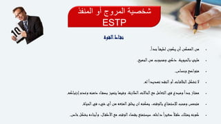 ‫المنفذ‬ ‫أو‬ ‫المروج‬ ‫شخصية‬
ESTP
‫اط‬‫نق‬‫القوة‬
ً‫ا‬‫جد‬ً‫ا‬‫لطيف‬ ‫يكون‬ ‫أن‬‫الممكن‬‫من‬.
‫الجميع‬‫من‬ ‫ومحبوب‬ ‫ذكي‬ ،‫بالحيوية‬ ‫مليئ‬.
‫وحساس‬ ‫متواضع‬.
‫له‬ً‫ا‬‫تهديد‬ ‫النقد‬‫أو‬‫ات‬‫الخالف‬‫تشكل‬ ‫ال‬.
‫إرتباكه‬‫وعدم‬ ‫ذهنه‬ ‫اء‬‫بصف‬ ‫يتميز‬ ‫وفيها‬ ،‫الطارئة‬‫الحاالت‬‫مع‬ ‫التعامل‬‫في‬ ‫ومبدع‬ً‫ا‬‫جد‬‫ممتاز‬.
‫الحياة‬‫في‬ ‫شيء‬ ‫أي‬‫من‬ ‫المتعه‬‫يخلق‬ ‫ان‬‫يمكنه‬ ،‫بالوقت‬ ‫لإلستمتاع‬ ‫ومحب‬ ‫متحمس‬.
‫خاص‬‫بشكل‬ ‫وأبناءه‬ ،‫ال‬‫األطف‬‫مع‬ ‫الوقت‬‫بقضاء‬ ‫سيستمتع‬ ،‫داخله‬ً‫ا‬‫صغير‬ً‫ال‬‫طف‬ ‫يمتلك‬ ‫كونه‬.
 