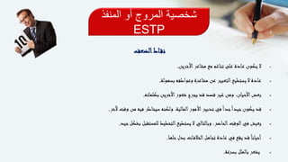 ‫المنفذ‬ ‫أو‬ ‫المروج‬ ‫شخصية‬
ESTP
‫اط‬‫نق‬‫الضعف‬
‫اآلخرين‬‫مشاعر‬ ‫مع‬ ‫تناغم‬ ‫على‬ ‫عادة‬ ‫يكون‬ ‫ال‬.
‫بسهولة‬ ‫وعواطفه‬ ‫مشاعرة‬ ‫عن‬ ‫التعبير‬‫يستطيع‬ ‫ال‬ ‫عادة‬.
‫بكلماته‬ ‫اآلخرين‬‫شعور‬ ‫يجرح‬ ‫قد‬ ‫قصد‬ ‫غير‬ ‫ومن‬ ،‫األحيان‬‫بعض‬.
‫آلخر‬ ‫وقت‬ ‫من‬ ‫فيه‬ ‫سيخاطر‬ ‫ولكنه‬ ،‫المالية‬‫األمور‬‫تدبير‬ ‫في‬ً‫ا‬‫جد‬ً‫ا‬‫جيد‬‫يكون‬ ‫قد‬.
‫جيد‬‫بشكل‬ ‫للمستقبل‬ ‫التخطيط‬‫يستطيع‬ ‫ال‬ ‫وبالتالي‬ ،‫الحاضر‬‫الوقت‬‫في‬ ‫يعيش‬.
‫حلها‬‫بدل‬ ‫ات‬‫الخالف‬‫تجاهل‬ ‫عادة‬ ‫في‬ ‫يقع‬ ‫قد‬ً‫ا‬‫أحيان‬.
‫بسرعة‬ ‫بالملل‬ ‫يشعر‬.
 