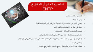 ‫المخترع‬ ‫أو‬ ‫الحالم‬ ‫شخصية‬
ENTP
•‫شخصية‬‫وحالمة‬ ‫متفائلة‬.
•‫المعرفة‬ ‫يقدر‬،
•‫يقضي‬‫فيه‬ ‫وما‬ ‫للحياة‬ ‫أكبر‬ ‫فهم‬ ‫على‬ ‫الحصول‬ ً‫ال‬‫محاو‬ ‫حياته‬ ‫من‬ ‫الكثير‬‫ا‬.
•‫في‬ ‫يعيش‬،‫والخيارات‬ ‫اإلحتماالت‬ ‫من‬ ‫عالم‬
•‫يتحمس‬،‫للمفاهيم‬‫والتحديات‬‫والصعوبات‬.
•‫عندما‬‫لها‬ ‫حلول‬ ‫عدة‬ ‫وإيجاد‬ ‫اإلرتجال‬ ‫يجيد‬ ‫فإنه‬ ،‫لمشكلة‬ ‫يتعرض‬.
•‫إنسان‬‫اإلبداع‬ ‫على‬ ‫يساعده‬ ‫ذلك‬ ‫كل‬ ،‫والنظريات‬ ‫بالعلم‬ ‫وشغوف‬ ،‫ذكي‬ ،‫مبدع‬‫مجال‬ ‫أي‬ ‫في‬ ‫والتفوق‬
‫حياته‬ ‫في‬ ‫يشقه‬.
•‫اآلخرين‬ ‫مع‬ ‫اللفظي‬ ‫بالسجال‬ ‫ويتمتع‬ ،‫بديهة‬ ‫سرعة‬ ‫لديه‬ ،‫جيد‬ ‫محاور‬
 