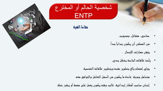 ‫المخترع‬ ‫أو‬ ‫الحالم‬ ‫شخصية‬
ENTP
‫القوة‬‫اط‬‫نق‬
•‫ومحبوب‬ ،‫ائل‬‫متف‬ ،‫حماسي‬.
•ً‫ا‬‫جد‬ً‫ا‬‫جذاب‬‫يكون‬ ‫أن‬‫الممكن‬‫من‬.
•‫اإلتصال‬‫ات‬‫ر‬‫مها‬ ‫يتقن‬.
•‫جدي‬‫بشكل‬ ‫الخاصة‬‫اته‬‫عالق‬ ‫يأخذ‬.
•‫الشخصية‬‫اته‬‫عالق‬ ‫وبتطوير‬ ‫نفسه‬ ‫بتطوير‬ ‫بالغ‬ ‫إهتمام‬‫يولي‬.
•‫معه‬ ‫والتوافق‬ ‫التعامل‬‫السهل‬‫من‬ ‫يكون‬ ‫ما‬ ‫عادة‬ ،‫ومرنة‬ ‫متساهل‬.
•‫خطة‬‫يطور‬ ‫أو‬‫مهمة‬ ‫على‬ ‫يعمل‬ ‫يكون‬ ‫وقته‬ ‫غالب‬ ،‫إبداعية‬‫أفكار‬‫صاحب‬ ‫إنسان‬.
 