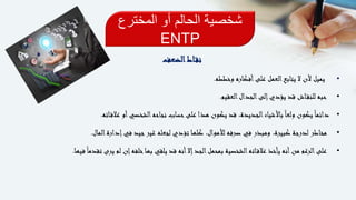 ‫المخترع‬ ‫أو‬ ‫الحالم‬ ‫شخصية‬
ENTP
‫اط‬‫نق‬‫الضعف‬
•‫وخططه‬ ‫أفكاره‬‫على‬ ‫العمل‬‫يتابع‬ ‫ال‬ ‫ألن‬ ‫يميل‬.
•‫العقيم‬‫الجدال‬‫إلى‬‫يؤدي‬ ‫قد‬ ‫اش‬‫للنق‬ ‫حبه‬.
•ً‫ا‬‫دائم‬‫اته‬‫عالق‬ ‫أو‬‫الشخصي‬‫نجاحه‬ ‫حساب‬‫على‬ ‫هذا‬ ‫يكون‬ ‫قد‬ ،‫الجديدة‬‫باألشياء‬ً‫ا‬‫ولع‬ ‫يكون‬.
•‫المال‬‫إدارة‬‫في‬ ‫جيد‬‫غير‬ ‫لجعله‬ ‫تؤدي‬ ‫كلها‬ ،‫لألموال‬ ‫صرفه‬ ‫في‬ ‫ومبذر‬ ،‫كبيرة‬ ‫لدرجة‬ ‫مخاطر‬.
•‫تقد‬ ‫يرى‬ ‫لم‬ ‫إن‬‫خلفه‬‫بها‬ ‫يلقي‬ ‫قد‬ ‫أنه‬‫إال‬‫الجد‬‫بمحمل‬ ‫الشخصية‬‫اته‬‫عالق‬ ‫يأخذ‬ ‫أنه‬‫من‬ ‫الرغم‬‫على‬‫فيها‬ً‫ا‬‫م‬.
 