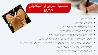 ‫الميكان‬ ‫أو‬ ‫الحرفي‬ ‫شخصية‬‫يكي‬
ISTP
•‫كبير‬ ‫لحد‬ ‫مستقل‬
•‫كبيرة‬ ‫لدرجة‬ ‫عملي‬ ‫إنسان‬
•‫الخوف‬ ‫يعرف‬ ‫وال‬ ،‫والنشاط‬ ‫بالحركة‬ ‫ويستمتع‬
•‫العملية‬ ‫واألمور‬ ‫التفاصيل‬ ‫على‬ ‫عمله‬ ‫في‬ ‫يركز‬
•‫وعينه‬ ‫يده‬ ‫بين‬ ‫جيد‬ ‫تناسق‬ ‫ويمتلك‬ ،‫بارع‬ ‫رياضي‬ ‫يكون‬ ‫ما‬ ‫عادة‬
•‫وأمين‬ ،‫كريم‬ ،‫يتطلبه‬ ‫فيما‬ ‫معقد‬ ‫غير‬ ،‫مخلص‬ ،‫مشجع‬ ،‫متفائل‬ ‫شخص‬ ‫الحرفي‬.
•‫عليه‬ ‫يعمل‬ ‫شيء‬ ‫أي‬ ‫في‬ ‫متميز‬.‫العمل‬ ‫منه‬ ‫طلب‬ ‫لو‬ ‫السعادة‬ ‫قمة‬ ‫في‬ ‫سيكون‬ ‫ولكنه‬‫منه‬ ‫تتطلب‬ ‫مجاالت‬ ‫في‬
،‫حدوثها‬ ‫ووقت‬ ‫مباشرة‬ ‫األشياء‬ ‫مع‬ ‫والتعامل‬ ‫الحركة‬
•‫الصحيحة‬ ‫الخطوات‬ ‫إتخاذ‬ ‫على‬ ‫بقدرته‬ ‫الحرفي‬ ‫يفخر‬.
 