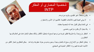 ‫المفكر‬ ‫أو‬ ‫المعماري‬ ‫شخصية‬
INTP
•‫نوعه‬ ‫من‬ ‫وفريد‬ ،‫تقليدي‬ ‫غير‬ ،ً‫ال‬‫مستق‬ ‫يكون‬.
•‫ال‬‫أهمية‬ ‫يولي‬‫التقليدية‬ ‫لألهداف‬ ‫كبيره‬‫أو‬ ‫كالشهرة‬‫واإلستقرار‬ ‫األمن‬.
•‫في‬،‫معقدة‬ ‫شخصية‬ ‫أنه‬ ‫عنه‬ ‫القول‬ ‫يمكن‬ ‫العادة‬
•‫وقد‬‫وعصبي‬ ‫مزاجي‬ ‫يكون‬ ‫ألن‬ ‫يميل‬.
•‫المفكر‬‫ا‬ ‫معظم‬ ‫ولذلك‬ ‫األفكار‬ ‫بتحليل‬ ‫له‬ ‫تسمح‬ ‫نوعها‬ ‫من‬ ‫فريدة‬ ‫تفكير‬ ‫طريقة‬ ‫وله‬ ،ً‫ا‬‫جد‬ ‫بارع‬‫بها‬ ‫قام‬ ‫العالم‬ ‫في‬ ‫إلختراعات‬
‫المفكرون‬.
•‫يتمكن‬‫وإبداعه‬ ‫عبقريته‬ ‫حوله‬ ‫من‬ ‫يدعم‬ ‫وحين‬ ،ً‫ا‬‫وحيد‬ ‫بالعمل‬ ‫له‬ ‫سمح‬ ‫إن‬ ‫اإلبداع‬ ‫من‬ ‫المفكر‬.‫ي‬‫من‬ ‫الكثير‬ ‫إنجاز‬ ‫للمفكرين‬ ‫مكن‬
‫المجتمع‬ ‫في‬ ‫الجديدة‬ ‫األفكار‬ ‫رواد‬ ‫فهم‬ ‫المبدعه‬ ‫األشياء‬.
 
