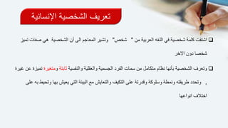 ‫اإلنساني‬ ‫الشخصية‬ ‫تعريف‬‫ة‬
‫من‬ ‫العربية‬ ‫اللغه‬ ‫في‬ ‫شخصية‬ ‫كلمة‬ ‫اشتقت‬"‫شخص‬"‫الش‬ ‫أن‬ ‫الى‬ ‫المعاجم‬ ‫وتشير‬‫صفات‬ ‫هي‬ ‫خصية‬‫تميز‬
‫شخصا‬‫االخر‬ ‫دون‬
‫من‬ ‫متكامل‬ ‫نظام‬ ‫بأنها‬ ‫الشخصية‬ ‫وتعرف‬‫سمات‬‫والنفسية‬ ‫والعقلية‬ ‫الجسمية‬ ‫الفرد‬‫ث‬‫ابتة‬‫و‬‫متغيرة‬‫غيرة‬ ‫عن‬ ‫تميزة‬
,‫وتحدد‬‫طريقته‬‫على‬ ‫وقدرتة‬ ‫وسلوكة‬ ‫ونمطة‬‫التكيف‬‫ي‬ ‫التي‬ ‫البيئة‬ ‫مع‬ ‫والتعايش‬‫على‬ ‫به‬ ‫وتحيط‬ ‫بها‬ ‫عيش‬
‫انواعها‬ ‫اختالف‬
 