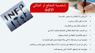 ‫المثالي‬ ‫أو‬ ‫المعالج‬ ‫شخصية‬
INFP
•ً‫ا‬‫جد‬ ‫عاليه‬ ‫معايير‬ ‫وله‬ ‫بالكمال‬ ‫إال‬ ‫يرضى‬ ‫ال‬.
•‫موهوب‬ ‫كاتب‬ ‫يكون‬ ‫ما‬ ‫عادة‬.
•‫مع‬ ‫جيد‬ ‫بشكل‬ ‫يتعامل‬ ‫ال‬‫النظريات‬
•‫من‬‫اإلنساني‬ ‫للجانب‬ ‫المتجاهل‬ ‫العقالني‬ ‫الحكم‬ ‫عليه‬ ‫الصعب‬
•‫بالتفاصيل‬ ‫يهتم‬ ‫ال‬‫في‬ ‫الدقيقة‬‫ويجهلها‬ ‫الحياة‬.
•‫به‬ ‫الخاصة‬ ‫القيم‬ ‫إحدى‬ ‫إنتهاك‬ ‫حالة‬ ‫في‬ ‫إال‬ ،‫ومتساهلة‬ ‫مرنه‬ ‫شخصية‬
•‫أنه‬ ‫إال‬ ،‫مشاعره‬ ‫على‬ ‫يتحفظ‬ ‫أنه‬ ‫من‬ ‫الرغم‬ ‫وعلى‬‫يمتلك‬‫وبإخالص‬ ‫بالناس‬ ‫عميق‬ ‫إهتمام‬
•‫لنفسه‬ ‫وضعها‬ ‫التي‬ ‫األهداف‬ ‫ليحقق‬ ‫بشدة‬ ‫نفسه‬ ‫يدفع‬
 