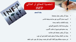 ‫المثالي‬ ‫أو‬ ‫المعالج‬ ‫شخصية‬
INFP
‫اط‬‫نق‬‫الضعف‬
•‫ومتحفظ‬ ‫خجول‬‫يكون‬ ‫ألن‬ ‫يميل‬.
•‫الخاص‬‫ووقته‬ ‫مساحته‬ ‫في‬ ‫اآلخرين‬‫تدخل‬ ‫يحب‬ ‫ال‬.
•‫بشدة‬ ‫والنقد‬ ‫ات‬‫الخالف‬‫يكره‬.
•‫اإليجابي‬‫والتشجيع‬ ‫للثناء‬ ‫بشدة‬ ‫يحتاج‬.
•‫اآلخرين‬‫اب‬‫عق‬ ‫او‬‫توبيخ‬ ‫في‬ ‫صعوبة‬ ‫يجد‬.
•‫مشاعره‬ ‫على‬ ‫متحفظ‬ ‫يكون‬ ‫ألن‬ ‫يميل‬.
•‫شيء‬ ‫أي‬‫في‬ ‫الفضل‬‫لنفسه‬ ‫يعطي‬ ‫ال‬ ‫يجعله‬ ‫الكمال‬‫عن‬ ‫بحثه‬.
•‫عاتقه‬ ‫على‬ ‫شيء‬ ‫كل‬ ‫ويحمل‬ ،‫نفسه‬ ‫على‬ ‫اللوم‬‫اء‬‫إللق‬ ‫يميل‬ ‫مشكلة‬ ‫حدوث‬‫عن‬.
 