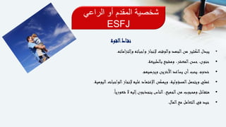 ‫الراعي‬ ‫أو‬ ‫المقدم‬ ‫شخصية‬
ESFJ
‫القوة‬‫اط‬‫نق‬
•‫اماته‬‫ز‬‫وإلت‬ ‫واجباته‬ ‫إلنجاز‬ ‫والوقت‬ ‫الجهد‬‫من‬ ‫الكثير‬‫يبذل‬.
•‫بالطبيعة‬ ‫ومشجع‬ ،‫المعشر‬‫حسن‬ ،‫حنون‬.
•‫ويرضيهم‬ ‫اآلخرين‬‫يساعد‬ ‫أن‬‫يحب‬ ،‫خدوم‬.
•‫اليومية‬‫الواجبات‬‫إلنجاز‬ ‫عليه‬ ‫اإلعتماد‬‫ويمكن‬ ،‫المسؤولية‬‫ويتحمل‬ ‫عملي‬.
•ً‫ا‬‫شعوري‬ ‫ال‬ ‫إليه‬‫ينجذبون‬ ‫الناس‬ ،‫الجميع‬‫من‬ ‫ومحبوب‬ ‫ائل‬‫متف‬.
•‫المال‬‫مع‬ ‫التعامل‬‫في‬ ‫جيد‬.
 