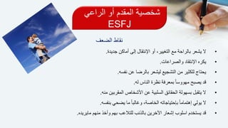 ‫الراعي‬ ‫أو‬ ‫المقدم‬ ‫شخصية‬
ESFJ
‫نقاط‬‫الضعف‬
•‫جديدة‬ ‫أماكن‬ ‫إلى‬ ‫اإلنتقال‬ ‫أو‬ ،‫التغيير‬ ‫مع‬ ‫بالراحة‬ ‫يشعر‬ ‫ال‬.
•‫والصراعات‬ ‫اإلنتقاد‬ ‫يكره‬.
•‫نفسه‬ ‫عن‬ ‫بالرضا‬ ‫ليشعر‬ ‫التشجيع‬ ‫من‬ ‫للكثير‬ ‫يحتاج‬.
•‫له‬ ‫الناس‬ ‫نظرة‬ ‫بمعرفة‬ ً‫ا‬‫مهووس‬ ‫يصبح‬ ‫قد‬.
•‫منه‬ ‫المقربين‬ ‫األشخاص‬ ‫عن‬ ‫السلبية‬ ‫الحقائق‬ ‫بسهولة‬ ‫يتقبل‬ ‫ال‬.
•‫بنفسه‬ ‫يضحي‬ ‫ما‬ ً‫ا‬‫وغالب‬ ،‫الخاصة‬ ‫بإحتياجاته‬ ً‫ا‬‫إهتمام‬ ‫يولي‬ ‫ال‬.
•‫مايريده‬ ‫منهم‬ ‫وأخذ‬ ‫بهم‬ ‫للتالعب‬ ‫بالذنب‬ ‫اآلخرين‬ ‫إشعار‬ ‫اسلوب‬ ‫يستخدم‬ ‫قد‬.
 
