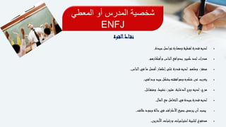 ‫المعطي‬ ‫أو‬ ‫المدرس‬ ‫شخصية‬
ENFJ
‫القوة‬‫اط‬‫نق‬
‫جيدة‬‫تواصل‬ ‫ومهارة‬ ‫لفظية‬ ‫قدرة‬ ‫لديه‬.
‫وأفكارهم‬ ‫الناس‬‫بدوافع‬ ‫كبير‬ ‫لحد‬ ‫مدرك‬.
‫وملهم‬ ،‫محفز‬.‫الناس‬‫في‬ ‫ما‬ ‫أفضل‬‫إظهار‬‫على‬ ‫قدرة‬ ‫لديه‬.
‫ودافئ‬ ‫جيد‬‫بشكل‬ ‫وموافقته‬ ‫شكره‬ ‫عن‬ ‫يعرب‬.
‫ائل‬‫ومتف‬ ،‫نشيط‬ ،‫مثير‬ ،‫الدعابة‬‫روح‬ ‫لديه‬ ،‫مرح‬.
‫المال‬‫مع‬ ‫التعامل‬‫في‬ ‫جيدة‬‫قدرة‬ ‫لديه‬.
•‫خالف‬‫وجود‬ ‫حالة‬‫في‬ ‫األطراف‬‫جميع‬‫يرضى‬ ‫أن‬‫يحب‬.
‫اآلخرين‬‫ورغبات‬ ‫احتياجيات‬‫لتلبية‬ ‫مدفوع‬.
 