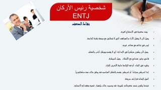 ‫األركان‬ ‫رئيس‬ ‫شخصية‬
ENTJ
‫اط‬‫نق‬‫الضعف‬
‫لغيره‬ ‫اإلستماع‬‫في‬ ‫صعوبة‬ ‫يجد‬.
‫الخاصة‬‫نظرة‬ ‫وجهة‬ ‫مع‬ ‫تتطابق‬ ‫ال‬ ‫التي‬‫والمواقف‬ ‫اآلراء‬‫يتقبل‬ ‫ال‬ ‫ألن‬ ‫يميل‬.
‫غيره‬ ‫مشاعر‬ ‫مع‬ ‫تناغم‬ ‫في‬ ‫ليس‬.
‫بالمهام‬ ‫أناس‬‫ويوكل‬ ‫يقسم‬ ‫ال‬ ‫أي‬ ،‫اإلدارة‬‫في‬ً‫ا‬‫مركزي‬ ‫يكون‬ ‫ألن‬ ‫يميل‬.
‫األخطاء‬‫مع‬ ‫متسامح‬ ‫وغير‬ ‫اسي‬‫ق‬.‫للسيطرة‬ ‫يميل‬.
‫للثناء‬ ‫األخرين‬‫حاجة‬‫اليالحظ‬ ‫قد‬ ‫أو‬ ،‫الثناء‬‫في‬ ‫بطيء‬.
ً‫ا‬‫دكتاتوري‬ ‫منه‬ ‫ذلك‬ ‫يخلق‬ ‫قد‬ ‫المناسب‬‫بالشكل‬ ‫نفسه‬ ‫يطور‬ ‫لم‬ ‫أو‬ ،ً‫ا‬‫مرتاح‬ ‫يكن‬ ‫لم‬ ‫إذا‬.
‫سريعة‬ ‫قرارات‬ ‫إلتخاذ‬ ‫الميل‬.
‫ألعصابه‬ ‫وفقدانه‬ ‫غضبه‬ ‫بإنفجار‬ ‫ذلك‬ ‫يتسبب‬ ‫قد‬ ،‫كبيرة‬ ‫ضغوطات‬ ‫تحت‬ ‫يكون‬ ‫عندما‬.
 