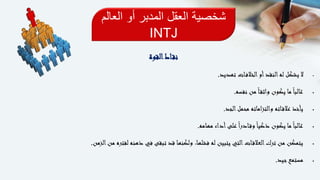 ‫الع‬ ‫أو‬ ‫المدبر‬ ‫العقل‬ ‫شخصية‬‫الم‬
INTJ
‫القوة‬‫اط‬‫نق‬
‫تهديد‬ ‫ات‬‫الخالف‬‫أو‬‫النقد‬‫له‬ ‫يشكل‬ ‫ال‬.
‫نفسه‬ ‫من‬ً‫ا‬‫واثق‬ ‫يكون‬ ‫ما‬ً‫ا‬‫غالب‬.
‫الجد‬‫محمل‬ ‫اماته‬‫ز‬‫والت‬ ‫اته‬‫عالق‬ ‫يأخذ‬.
‫مهامه‬ ‫أداء‬‫على‬ً‫ا‬‫ر‬‫اد‬‫وق‬ً‫ا‬‫ذكي‬ ‫يكون‬ ‫ما‬ً‫ا‬‫غالب‬.
‫الزمن‬‫من‬ ‫لفتره‬ ‫ذهنه‬ ‫في‬ ‫تبقى‬ ‫قد‬ ‫ولكنها‬ ،‫فشلها‬ ‫له‬ ‫يتبين‬ ‫التي‬‫ات‬‫العالق‬‫ترك‬ ‫من‬ ‫يتمكن‬.
‫جيد‬‫مستمع‬.
 