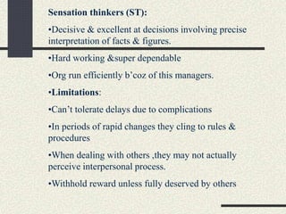 Sensation thinkers (ST):
•Decisive & excellent at decisions involving precise
interpretation of facts & figures.
•Hard working &super dependable
•Org run efficiently b’coz of this managers.
•Limitations:
•Can’t tolerate delays due to complications
•In periods of rapid changes they cling to rules &
procedures
•When dealing with others ,they may not actually
perceive interpersonal process.
•Withhold reward unless fully deserved by others
 