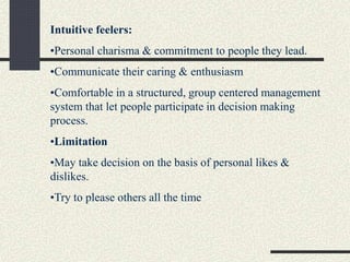 Intuitive feelers:
•Personal charisma & commitment to people they lead.
•Communicate their caring & enthusiasm
•Comfortable in a structured, group centered management
system that let people participate in decision making
process.
•Limitation
•May take decision on the basis of personal likes &
dislikes.
•Try to please others all the time
 