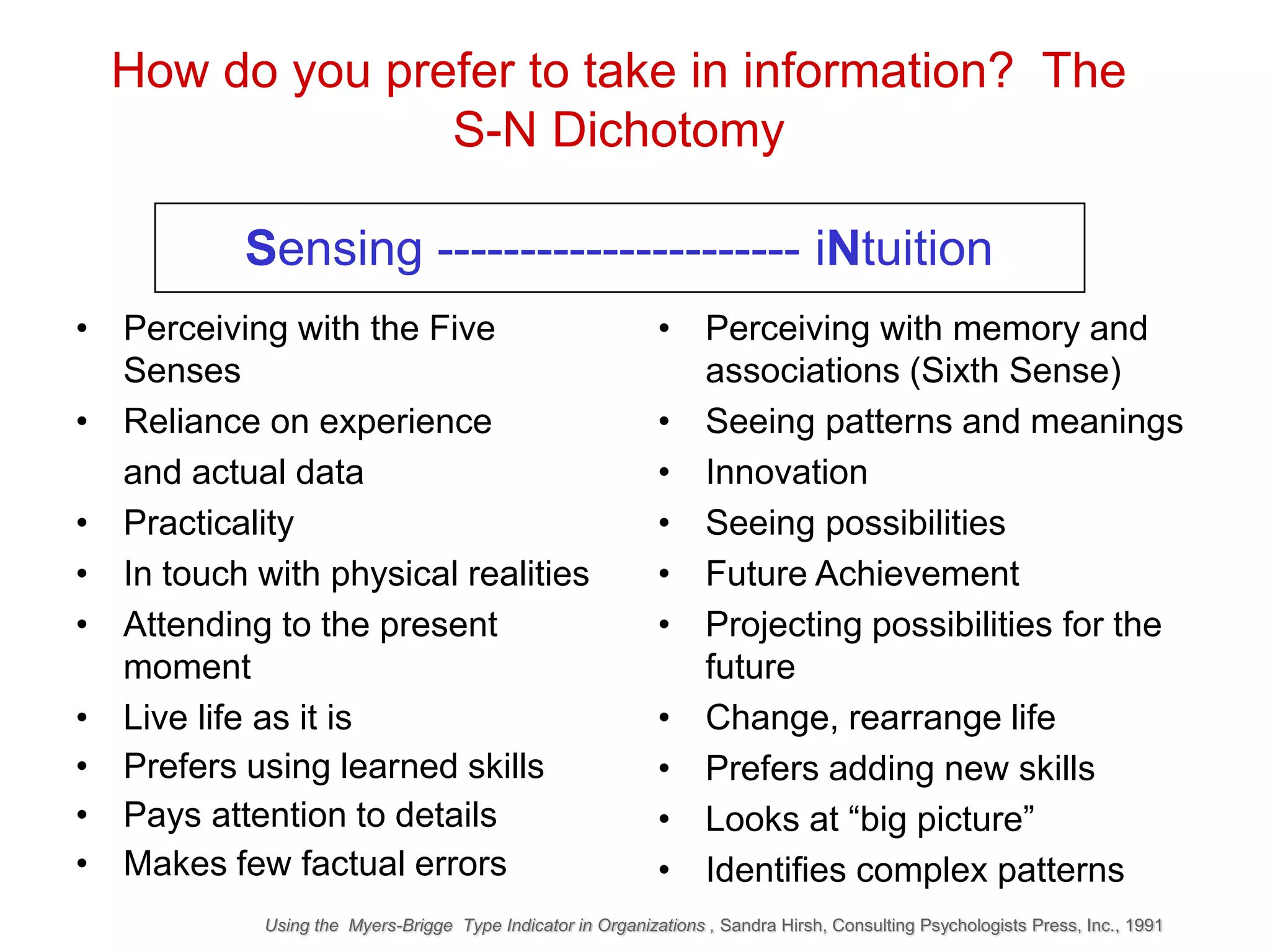 • Perceiving with the Five
Senses
• Reliance on experience
and actual data
• Practicality
• In touch with physical realities
• Attending to the present
moment
• Live life as it is
• Prefers using learned skills
• Pays attention to details
• Makes few factual errors
How do you prefer to take in information? The
S-N Dichotomy
Sensing ---------------------- iNtuition
• Perceiving with memory and
associations (Sixth Sense)
• Seeing patterns and meanings
• Innovation
• Seeing possibilities
• Future Achievement
• Projecting possibilities for the
future
• Change, rearrange life
• Prefers adding new skills
• Looks at “big picture”
• Identifies complex patterns
Using the Myers-Brigge Type Indicator in Organizations , Sandra Hirsh, Consulting Psychologists Press, Inc., 1991
 