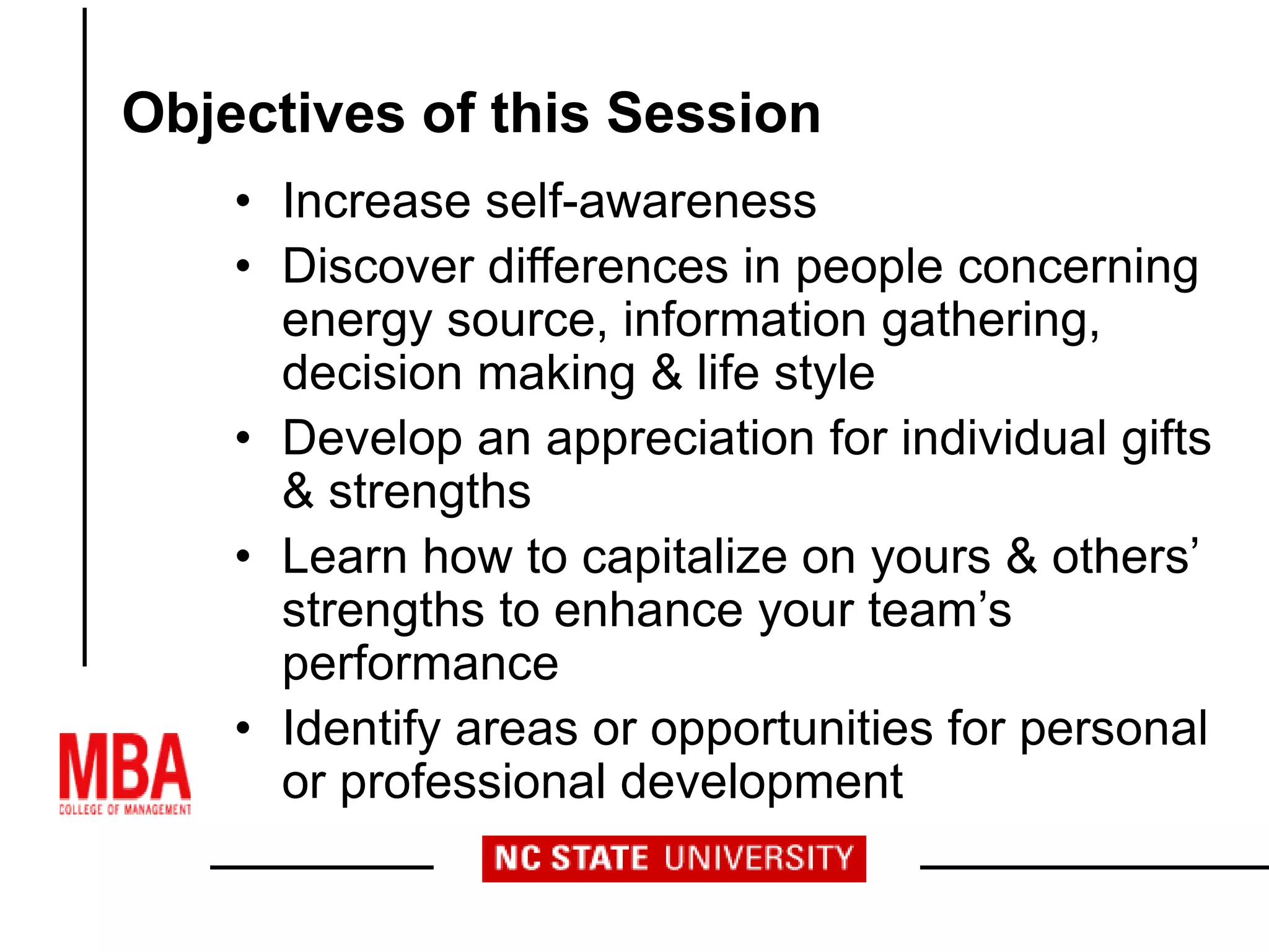 Objectives of this Session
• Increase self-awareness
• Discover differences in people concerning
energy source, information gathering,
decision making & life style
• Develop an appreciation for individual gifts
& strengths
• Learn how to capitalize on yours & others’
strengths to enhance your team’s
performance
• Identify areas or opportunities for personal
or professional development
 