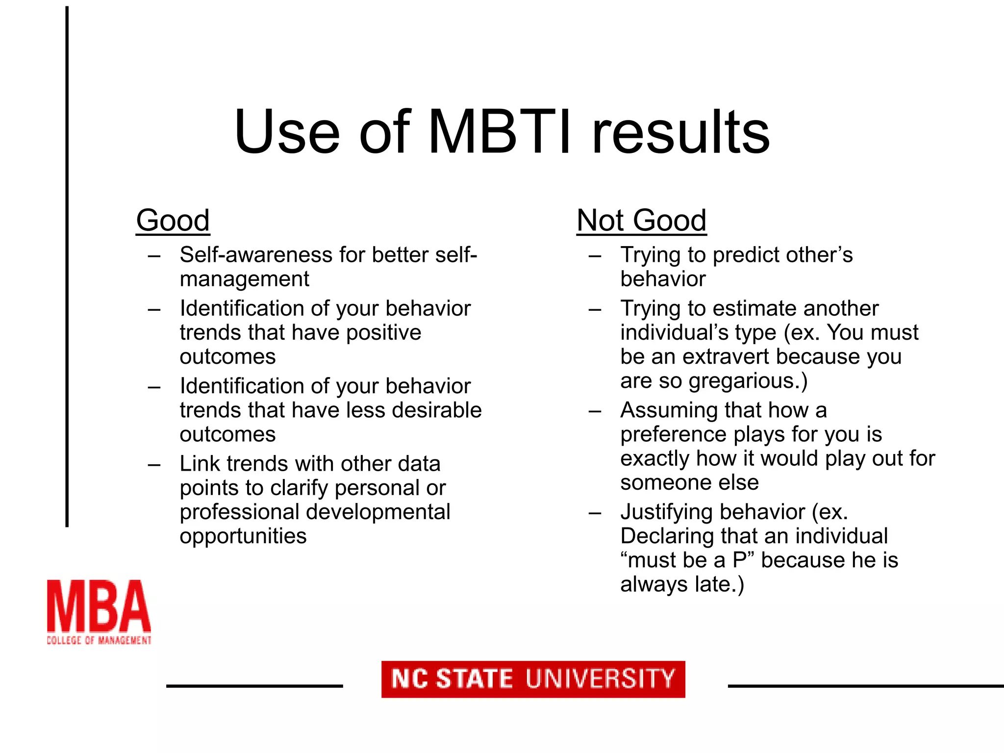 Use of MBTI results
Good
– Self-awareness for better self-
management
– Identification of your behavior
trends that have positive
outcomes
– Identification of your behavior
trends that have less desirable
outcomes
– Link trends with other data
points to clarify personal or
professional developmental
opportunities
Not Good
– Trying to predict other’s
behavior
– Trying to estimate another
individual’s type (ex. You must
be an extravert because you
are so gregarious.)
– Assuming that how a
preference plays for you is
exactly how it would play out for
someone else
– Justifying behavior (ex.
Declaring that an individual
“must be a P” because he is
always late.)
 