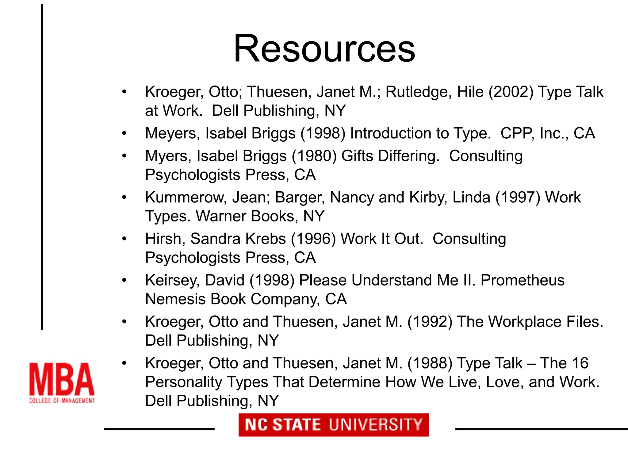 Resources
• Kroeger, Otto; Thuesen, Janet M.; Rutledge, Hile (2002) Type Talk
at Work. Dell Publishing, NY
• Meyers, Isabel Briggs (1998) Introduction to Type. CPP, Inc., CA
• Myers, Isabel Briggs (1980) Gifts Differing. Consulting
Psychologists Press, CA
• Kummerow, Jean; Barger, Nancy and Kirby, Linda (1997) Work
Types. Warner Books, NY
• Hirsh, Sandra Krebs (1996) Work It Out. Consulting
Psychologists Press, CA
• Keirsey, David (1998) Please Understand Me II. Prometheus
Nemesis Book Company, CA
• Kroeger, Otto and Thuesen, Janet M. (1992) The Workplace Files.
Dell Publishing, NY
• Kroeger, Otto and Thuesen, Janet M. (1988) Type Talk – The 16
Personality Types That Determine How We Live, Love, and Work.
Dell Publishing, NY
 