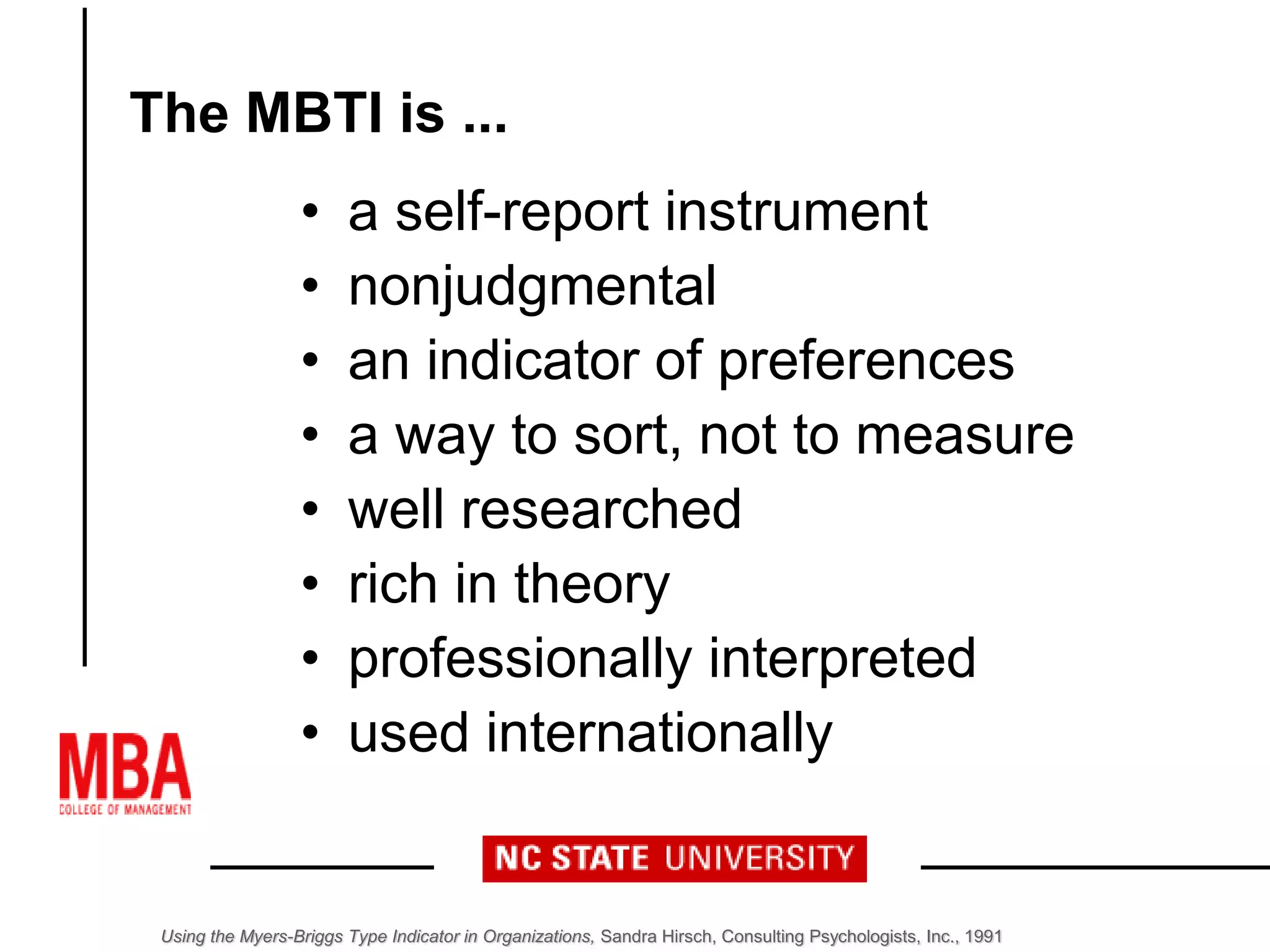 The MBTI is ...
• a self-report instrument
• nonjudgmental
• an indicator of preferences
• a way to sort, not to measure
• well researched
• rich in theory
• professionally interpreted
• used internationally
Using the Myers-Briggs Type Indicator in Organizations, Sandra Hirsch, Consulting Psychologists, Inc., 1991
 