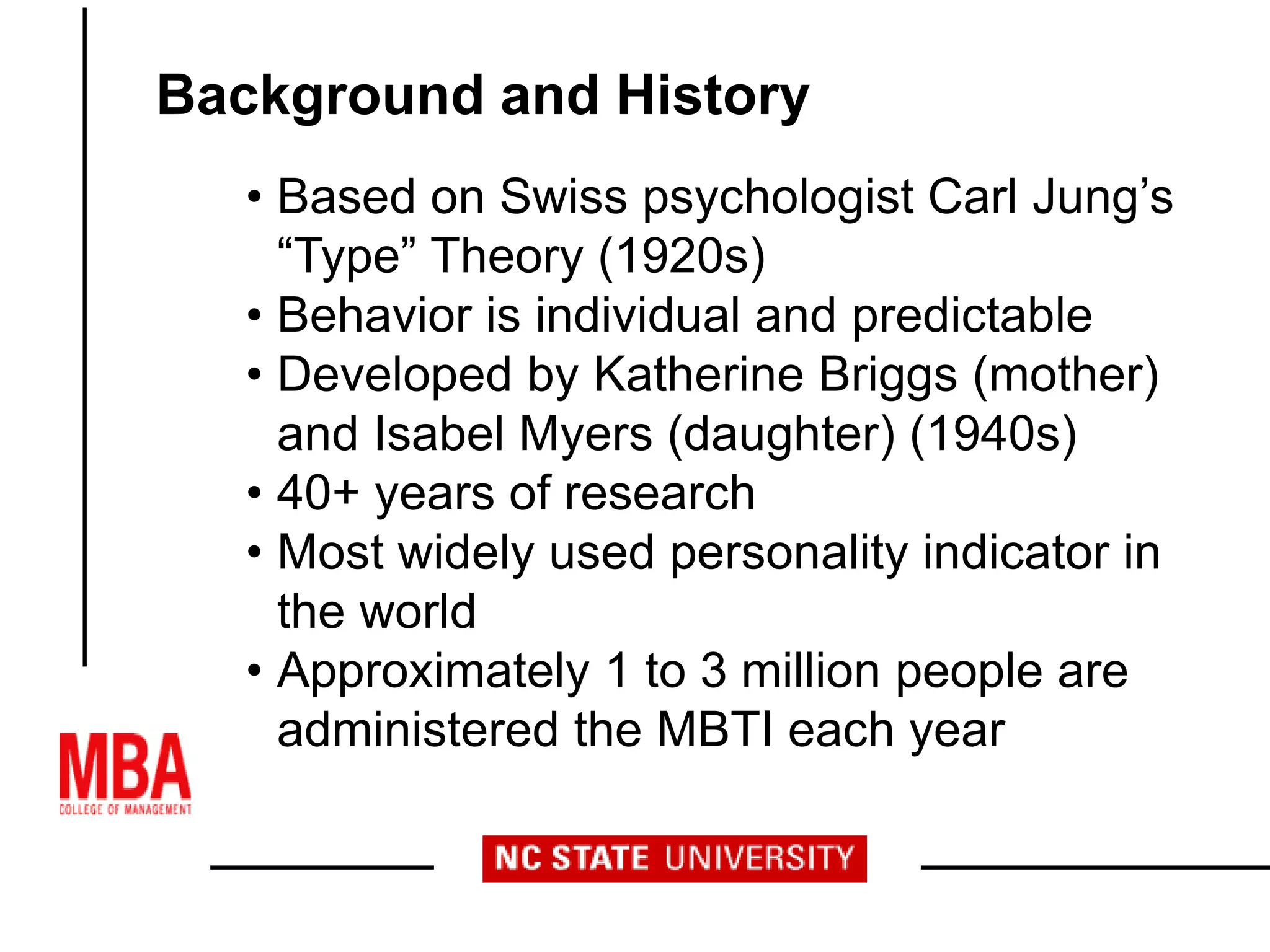 • Based on Swiss psychologist Carl Jung’s
“Type” Theory (1920s)
• Behavior is individual and predictable
• Developed by Katherine Briggs (mother)
and Isabel Myers (daughter) (1940s)
• 40+ years of research
• Most widely used personality indicator in
the world
• Approximately 1 to 3 million people are
administered the MBTI each year
Background and History
 