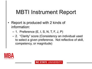MBTI Instrument Report
• Report is produced with 2 kinds of
information:
– 1. Preference (E, I, S, N, T, F, J, P)
– 2. “Clarity” score (Consistency an individual used
to select a given preference. Not reflective of skill,
competency, or magnitude)
 