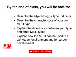 By the end of class, you will be able to:
• Describe the Myers-Briggs Type Indicator
• Describe the characteristics of your own
MBTI type
• Explain the differences between your type
and other MBTI types
• Explore how the MBTI can be used in a
work/team environment and for career
development
 