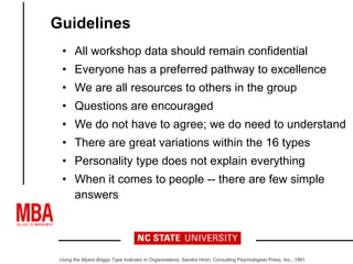 Guidelines
• All workshop data should remain confidential
• Everyone has a preferred pathway to excellence
• We are all resources to others in the group
• Questions are encouraged
• We do not have to agree; we do need to understand
• There are great variations within the 16 types
• Personality type does not explain everything
• When it comes to people -- there are few simple
answers
Using the Myers-Briggs Type Indicator in Organizations, Sandra Hirsh, Consulting Psychologists Press, Inc., 1991
 