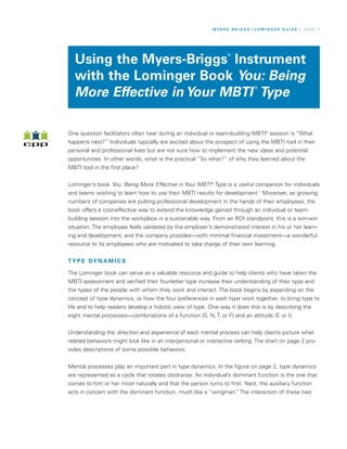 M Y E R S - B R I G G S ®/ L O M I N G E R G U I D E / P A G E 1




                                                                   ®
  Using the Myers-Briggs Instrument
  with the Lominger Book You: Being
                                                                                   ®
  More Effective in Your MBTI Type

One question facilitators often hear during an individual or team-building MBTI® session is “What
happens next?” Individuals typically are excited about the prospect of using the MBTI tool in their
personal and professional lives but are not sure how to implement the new ideas and potential
opportunities. In other words, what is the practical “So what?” of why they learned about the
MBTI tool in the first place?


Lominger’s book You: Being More Effective in Your MBTI ® Type is a useful companion for individuals
and teams wishing to learn how to use their MBTI results for development.1 Moreover, as growing
numbers of companies are putting professional development in the hands of their employees, the
book offers a cost-effective way to extend the knowledge gained through an individual or team-
building session into the workplace in a sustainable way. From an ROI standpoint, this is a win-win
situation. The employee feels validated by the employer’s demonstrated interest in his or her learn-
ing and development, and the company provides—with minimal financial investment—a wonderful
resource to its employees who are motivated to take charge of their own learning.


T Y P E DY N A M I C S

The Lominger book can serve as a valuable resource and guide to help clients who have taken the
MBTI assessment and verified their four-letter type increase their understanding of their type and
the types of the people with whom they work and interact. The book begins by expanding on the
concept of type dynamics, or how the four preferences in each type work together, to bring type to
life and to help readers develop a holistic view of type. One way it does this is by describing the
eight mental processes—combinations of a function (S, N, T, or F) and an attitude (E or I).


Understanding the direction and experience of each mental process can help clients picture what
related behaviors might look like in an interpersonal or interactive setting. The chart on page 2 pro-
vides descriptions of some possible behaviors.


Mental processes play an important part in type dynamics. In the figure on page 2, type dynamics
are represented as a cycle that rotates clockwise. An individual’s dominant function is the one that
comes to him or her most naturally and that the person turns to first. Next, the auxiliary function
acts in concert with the dominant function, much like a “wingman. The interaction of these two
                                                                    ”
 