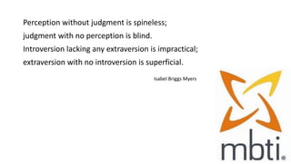 Perception without judgment is spineless;
judgment with no perception is blind.
Introversion lacking any extraversion is impractical;
extraversion with no introversion is superficial.
Isabel Briggs Myers (Myers 174)
 