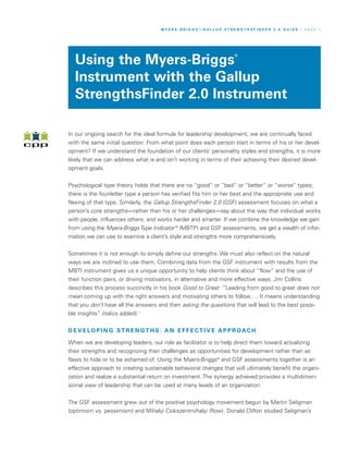 M Y E R S - B R I G G S ®/ G A L L U P S T R E N G T H S F I N D E R 2 . 0 G U I D E / P A G E 1




  Using the Myers-Briggs
                                                                                 ®




  Instrument with the Gallup
  StrengthsFinder 2.0 Instrument

In our ongoing search for the ideal formula for leadership development, we are continually faced
with the same initial question: From what point does each person start in terms of his or her devel-
opment? If we understand the foundation of our clients’ personality styles and strengths, it is more
likely that we can address what is and isn’t working in terms of their achieving their desired devel-
opment goals.


Psychological type theory holds that there are no “good” or “bad” or “better” or “worse” types;
there is the four-letter type a person has verified fits him or her best and the appropriate use and
flexing of that type. Similarly, the Gallup StrengthsFinder 2.0 (GSF) assessment focuses on what a
person’s core strengths—rather than his or her challenges—say about the way that individual works
with people, influences others, and works harder and smarter. If we combine the knowledge we gain
from using the Myers-Briggs Type Indicator ® (MBTI®) and GSF assessments, we get a wealth of infor-
mation we can use to examine a client’s style and strengths more comprehensively.


Sometimes it is not enough to simply define our strengths. We must also reflect on the natural
ways we are inclined to use them. Combining data from the GSF instrument with results from the
MBTI instrument gives us a unique opportunity to help clients think about “flow” and the use of
their function pairs, or driving motivators, in alternative and more effective ways. Jim Collins
describes this process succinctly in his book Good to Great : “Leading from good to great does not
mean coming up with the right answers and motivating others to follow…. It means understanding
that you don’t have all the answers and then asking the questions that will lead to the best possi-
ble insights” (italics added).1


D E V E LO P I N G ST R E N G T H S : A N E F F E C T I V E A P P R OAC H

When we are developing leaders, our role as facilitator is to help direct them toward actualizing
their strengths and recognizing their challenges as opportunities for development rather than as
flaws to hide or to be ashamed of. Using the Myers-Briggs® and GSF assessments together is an
effective approach to creating sustainable behavioral changes that will ultimately benefit the organi-
zation and realize a substantial return on investment. The synergy achieved provides a multidimen-
sional view of leadership that can be used at many levels of an organization.


The GSF assessment grew out of the positive psychology movement begun by Martin Seligman
(optimism vs. pessimism) and Mihalyi Csikszentmihalyi (flow). Donald Clifton studied Seligman’s
 