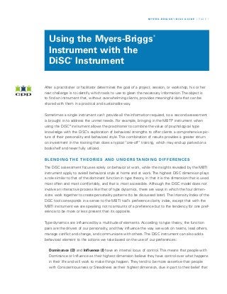 M Y E R S - B R I G G S ®/ D I S C G U I D E / P A G E 1




  Using the Myers-Briggs
                                                                     ®




  Instrument with the
  DiSC Instrument
                ®




After a practitioner or facilitator determines the goal of a project, session, or workshop, his or her
next challenge is to identify which tools to use to glean the necessary information. The object is
to find an instrument that, without overwhelming clients, provides meaningful data that can be
shared with them in a practical and sustainable way.


Sometimes a single instrument can’t provide all the information required, so a second assessment
is brought in to address the unmet needs. For example, bringing in the MBTI® instrument when
using the DiSC® instrument allows the practitioner to combine the value of psychological type
knowledge with the DiSC’s exploration of behavioral strengths to offer clients a comprehensive pic-
ture of their personality and behavioral style. This combination of results provides a greater return
on investment in the training than does a typical “one-off” training, which may end up parked on a
bookshelf and never fully utilized.


B L E N D I N G T H E T H E O R I E S A N D U N D E R S TA N D I N G D I F F E R E N C E S

The DiSC assessment focuses solely on behavior at work, while the insights revealed by the MBTI
instrument apply to overall behavioral style at home and at work. The highest DiSC dimension plays
a role similar to that of the dominant function in type theory, in that it is the dimension that is used
most often and most comfortably, and that is most accessible. Although the DiSC model does not
involve an interactive process like that of type dynamics, there are ways in which the four dimen-
sions work together to create personality patterns (to be discussed later). The Intensity Index of the
DiSC tool corresponds in a sense to the MBTI tool’s preference clarity index, except that with the
MBTI instrument we are speaking not to amounts of a preference but to the tendency for one pref-
erence to be more or less present than its opposite.


Type dynamics are influenced by a multitude of elements. According to type theory, the function
pairs are the drivers of our personality, and they influence the way we work on teams, lead others,
manage conflict and change, and communicate with others. The DiSC instrument can also add a
behavioral element to the actions we take based on the use of our preferences:


  Dominance (D) and Influence (I) have an internal locus of control. This means that people with
  Dominance or Influence as their highest dimension believe they have control over what happens
  in their life and will work to make things happen. They tend to be more assertive than people
  with Conscientiousness or Steadiness as their highest dimension, due in part to their belief that
 