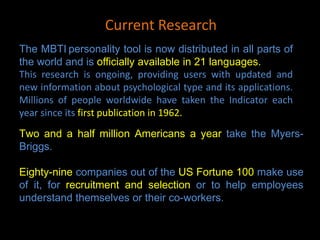 The MBTI personality tool is now distributed in all parts of
the world and is officially available in 21 languages.
This research is ongoing, providing users with updated and
new information about psychological type and its applications.
Millions of people worldwide have taken the Indicator each
year since its first publication in 1962.
Two and a half million Americans a year take the Myers-
Briggs.
Eighty-nine companies out of the US Fortune 100 make use
of it, for recruitment and selection or to help employees
understand themselves or their co-workers.
Current Research
 