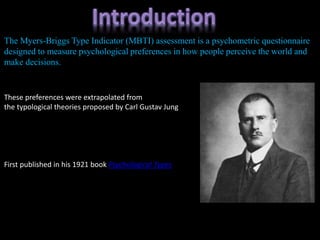 The Myers-Briggs Type Indicator (MBTI) assessment is a psychometric questionnaire
designed to measure psychological preferences in how people perceive the world and
make decisions.
These preferences were extrapolated from
the typological theories proposed by Carl Gustav Jung
First published in his 1921 book Psychological Types
 