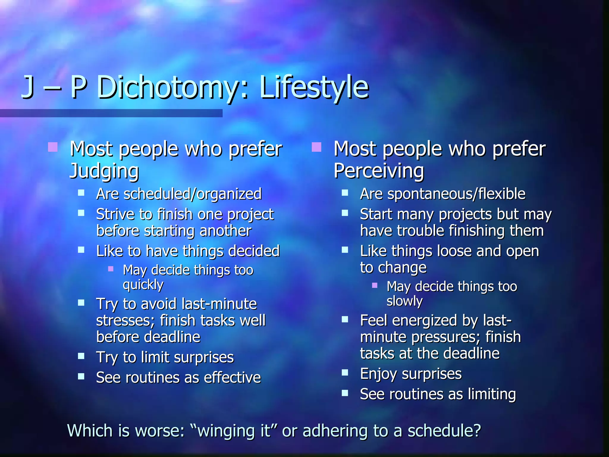 J – P Dichotomy: Lifestyle Most people who prefer Judging Are scheduled/organized Strive to finish one project before starting another Like to have things decided May decide things too quickly Try to avoid last-minute stresses; finish tasks well before deadline Try to limit surprises See routines as effective Most people who prefer Perceiving Are spontaneous/flexible Start many projects but may have trouble finishing them Like things loose and open to change May decide things too slowly Feel energized by last-minute pressures; finish tasks at the deadline Enjoy surprises See routines as limiting Which is worse: “winging it” or adhering to a schedule? 
