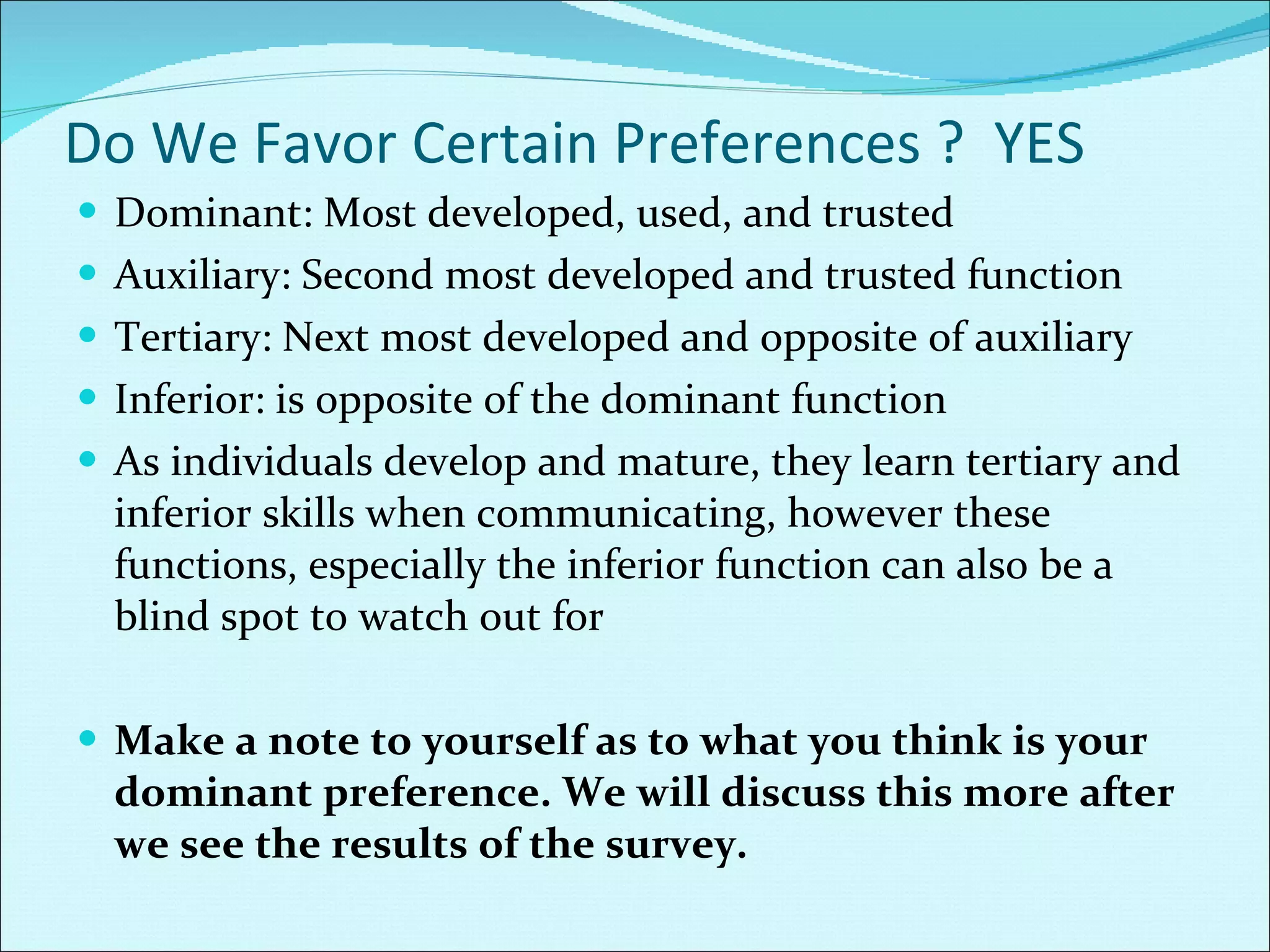 Do We Favor Certain Preferences ?  YES Dominant: Most developed, used, and trusted Auxiliary: Second most developed and trusted function Tertiary: Next most developed and opposite of auxiliary Inferior: is opposite of the dominant function As individuals develop and mature, they learn tertiary and inferior skills when communicating, however these functions, especially the inferior function can also be a blind spot to watch out for Make a note to yourself as to what you think is your dominant preference. We will discuss this more after we see the results of the survey. 