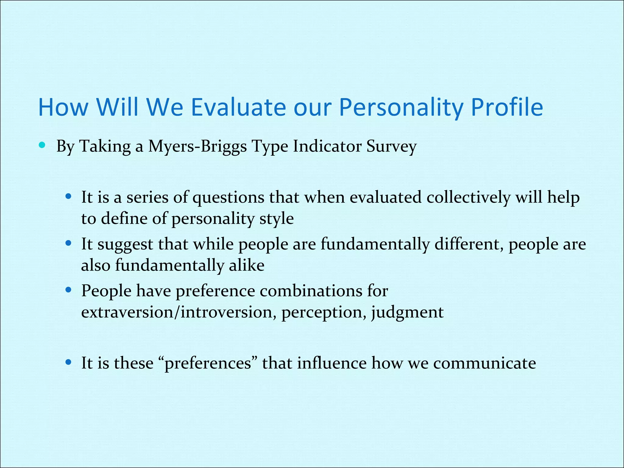 How Will We Evaluate our Personality Profile By Taking a Myers-Briggs Type Indicator Survey It is a series of questions that when evaluated collectively will help to define of personality style It suggest that while people are fundamentally different, people are also fundamentally alike People have preference combinations for extraversion/introversion, perception, judgment It is these “preferences” that influence how we communicate 