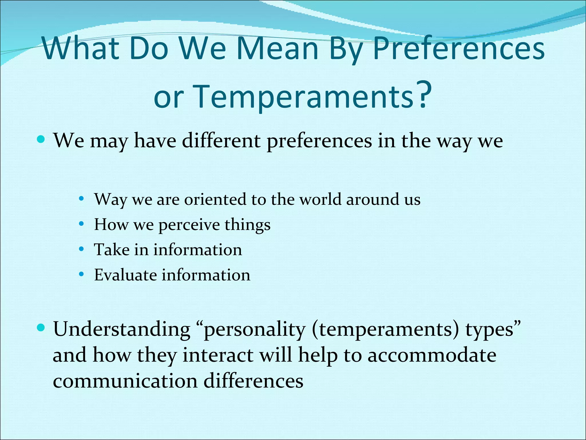 What Do We Mean By Preferences or Temperaments ? We may have different preferences in the way we Way we are oriented to the world around us How we perceive things Take in information Evaluate information Understanding “personality (temperaments) types” and how they interact will help to accommodate communication differences 