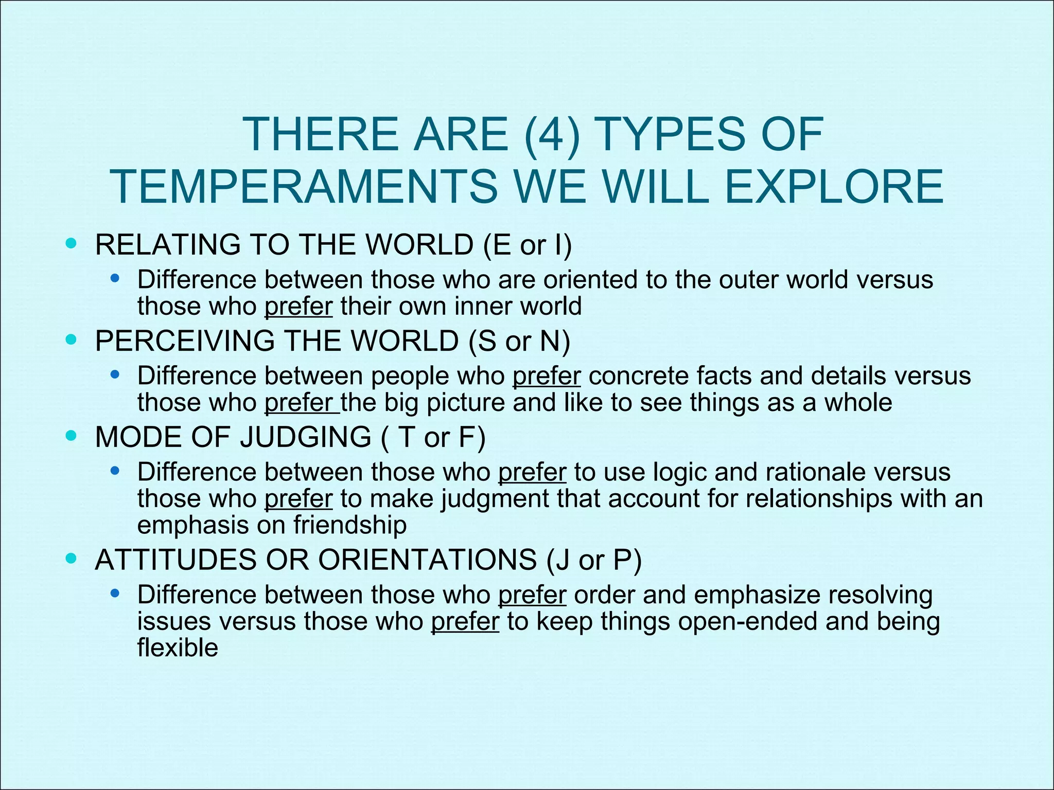 THERE ARE (4) TYPES OF TEMPERAMENTS WE WILL EXPLORE RELATING TO THE WORLD (E or I) Difference between those who are oriented to the outer world versus those who  prefer  their own inner world PERCEIVING THE WORLD (S or N) Difference between people who  prefer  concrete facts and details versus those who  prefer  the big picture and like to see things as a whole MODE OF JUDGING ( T or F) Difference between those who  prefer  to use logic and rationale versus those who  prefer  to make judgment that account for relationships with an emphasis on friendship ATTITUDES OR ORIENTATIONS (J or P) Difference between those who  prefer  order and emphasize resolving issues versus those who  prefer  to keep things open-ended and being flexible 