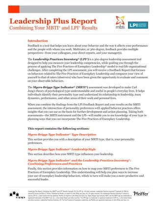 Leadership Plus Report
Combining Your MBTI and LPI Results                       ®                                 ®
                                                                                                                                                                          ®




       Introduction
       Feedback is a tool that helps you learn about your behavior and the way it affects your performance
       and the people with whom you work. Multirater, or 360-degree, feedback provides multiple
       perspectives—from your colleagues, your direct reports, and your manager(s).

       The Leadership Practices Inventory® (LPI®) is a 360-degree leadership assessment tool
       designed to help you measure your leadership competencies, while guiding you through the
       process of applying The Five Practices of Exemplary Leadership® model to real-life organizational
       challenges. After completing the LPI assessment, you will receive a Feedback Report that focuses
       on behaviors related to The Five Practices of Exemplary Leadership and compares your view of
       yourself to that of raters (observers) who have been given the opportunity to evaluate and comment
       on your observable behaviors.

       The Myers-Briggs Type Indicator® (MBTI®) assessment was developed to make Carl
       Jung’s theory of psychological type understandable and useful in people’s everyday lives. It helps
       individuals identify their personality type and understand its relationship to leadership, team
       dynamics, performance, and other areas of their work and personal lives.

       When you combine the findings from the LPI Feedback Report and your results on the MBTI
       assessment, the intersection of personality preferences with applied behavior practices offers
       insights that you can use as the basis for further development and action planning. Taking both
       assessments—the MBTI instrument and the LPI—will enable you to use knowledge of your type in
       planning ways that you can incorporate The Five Practices of Exemplary Leadership.


       This report contains the following sections:

       Myers-Briggs Type Indicator® Type Description
       This section provides you with a description of your MBTI type, that is, your personality
       preferences.

       Myers-Briggs Type Indicator® Leadership Style
       This section describes how your MBTI type influences your leadership.

       Myers-Briggs Type Indicator® and the Leadership Practices Inventory®:
       Combining Preferences and Practices
       Finally, this section provides information on how to map your MBTI preferences to The Five
       Practices of Exemplary Leadership. This understanding will help you plan ways to increase
       your use of exemplary leadership behaviors, which in turn will make you a more productive and
       successful leader.



       Leadership Plus Report: Combining Your MBTI® and LPI® Results Copyright 2012 by CPP, Inc. All rights reserved. Leadership Practices Inventory® Copyright © 2003 by
       James M. Kouzes and Barry Z. Posner. Published by Pfeiffer, an imprint of John Wiley and Sons, Inc. All rights reserved. The Leadership Practices Inventory® material is
       used by CPP, Inc., under license from the publisher, Pfeiffer, an imprint of John Wiley and Sons, Inc. Myers-Briggs Type Indicator, MBTI, and the MBTI logo are trademarks or
       registered trademarks of the MBTI Trust, Inc., in the United States and other countries. The CPP logo is a trademark or registered trademark of CPP, Inc., in the United States
       and other countries. Leadership Practices Inventory, LPI, The Five Practices of Exemplary Leadership, and Pfeiffer are registered trademarks of John Wiley and Sons, Inc.
 
