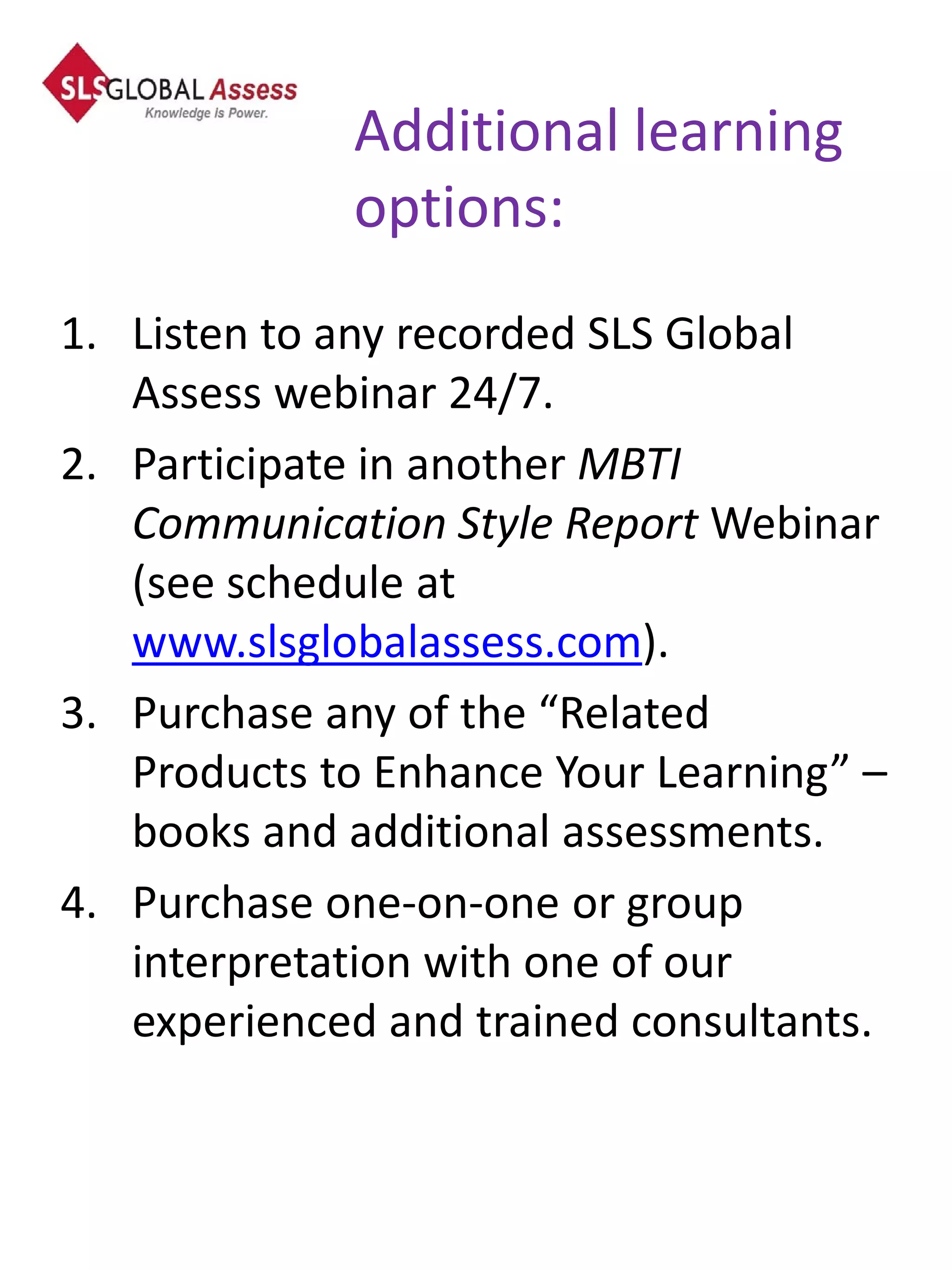 Additional learning
             options:
1. Listen to any recorded SLS Global
   Assess webinar 24/7.
2. Participate in another MBTI
   Communication Style Report Webinar
   (see schedule at
   www.slsglobalassess.com).
3. Purchase any of the “Related
   Products to Enhance Your Learning” –
   books and additional assessments.
4. Purchase one-on-one or group
   interpretation with one of our
   experienced and trained consultants.
 