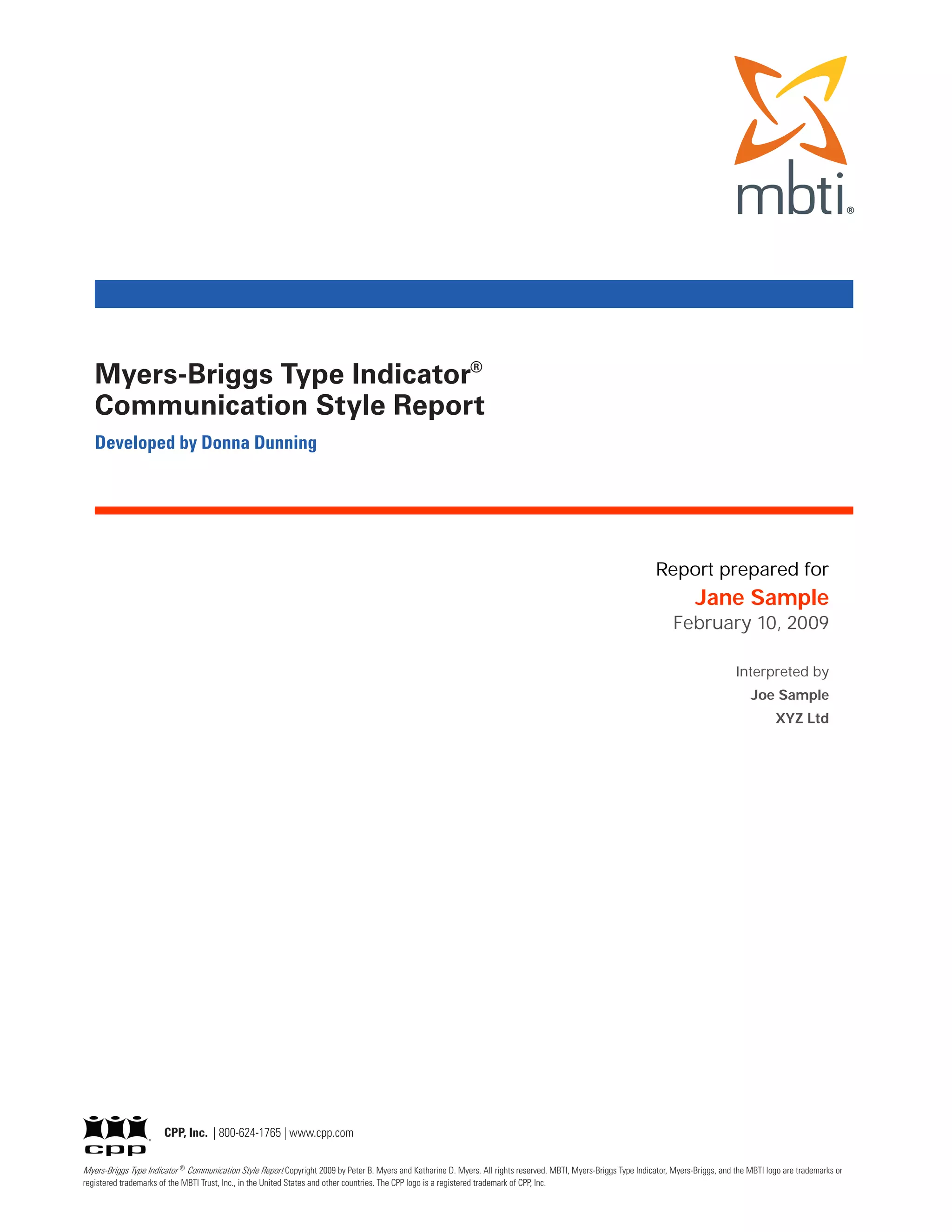Myers-Briggs Type Indicator®
   Communication Style Report
   Developed by Donna Dunning




                                                                                                                                                                     Report prepared for
                                                                                                                                                                                Jane Sample
                                                                                                                                                                          February 10, 2009

                                                                                                                                                                                            Interpreted by
                                                                                                                                                                                                Joe Sample
                                                                                                                                                                                                       XYZ Ltd




                        CPP, Inc. | 800-624-1765 | www.cpp.com

Myers-Briggs Type Indicator ® Communication Style Report Copyright 2009 by Peter B. Myers and Katharine D. Myers. All rights reserved. MBTI, Myers-Briggs Type Indicator, Myers-Briggs, and the MBTI logo are trademarks or
registered trademarks of the MBTI Trust, Inc., in the United States and other countries. The CPP logo is a registered trademark of CPP, Inc.
 