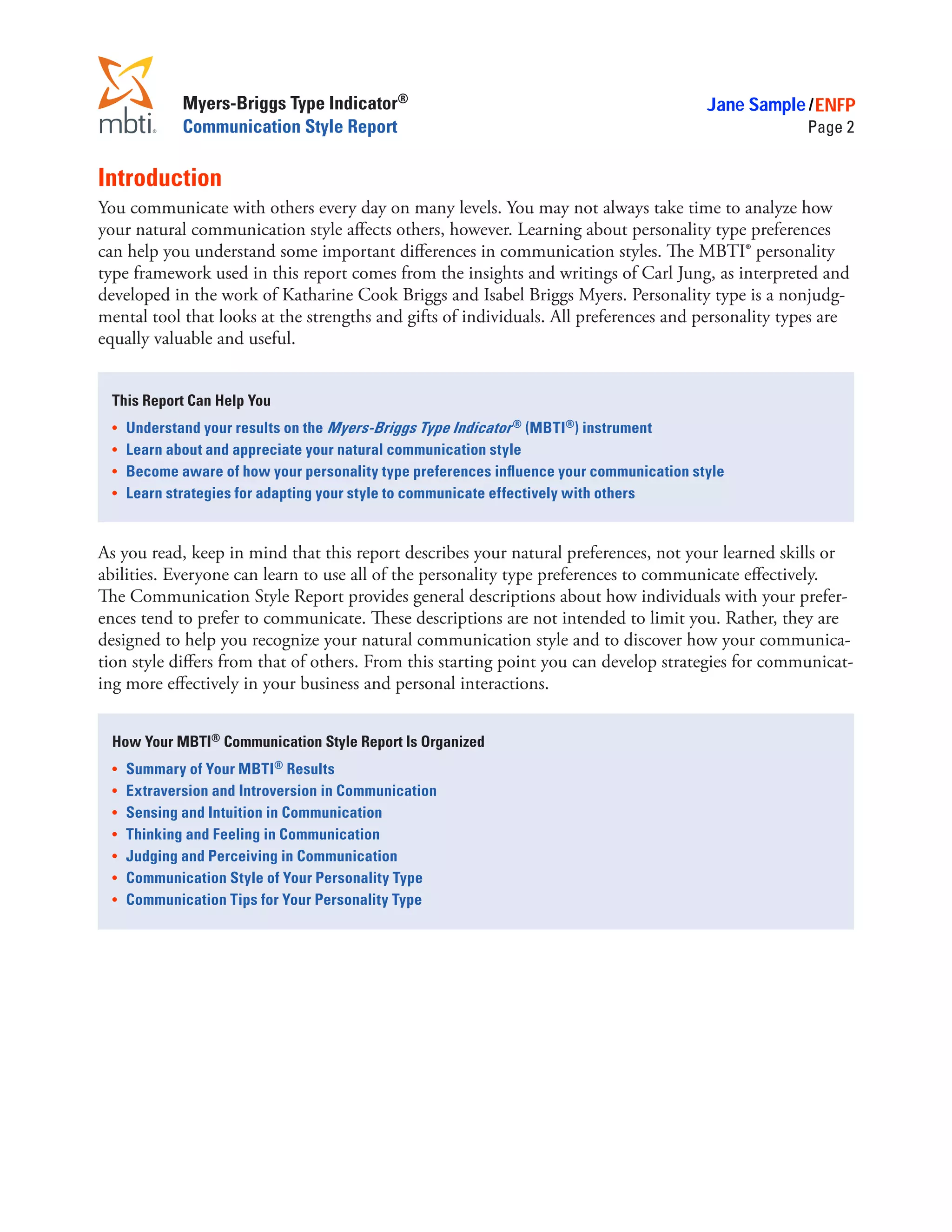 Myers-Briggs Type Indicator®                                               Jane Sample / ENFP
              Communication Style Report                                                             Page 2


Introduction
You communicate with others every day on many levels. You may not always take time to analyze how
your natural communication style affects others, however. Learning about personality type preferences
can help you understand some important differences in communication styles. The MBTI® personality
type framework used in this report comes from the insights and writings of Carl Jung, as interpreted and
developed in the work of Katharine Cook Briggs and Isabel Briggs Myers. Personality type is a nonjudg-
mental tool that looks at the strengths and gifts of individuals. All preferences and personality types are
equally valuable and useful.


 This Report Can Help You
 •	 Understand your results on the Myers-Briggs Type Indicator ® (MBTI®) instrument
 •	 Learn about and appreciate your natural communication style
 •	 Become aware of how your personality type preferences influence your communication style
 •	 Learn strategies for adapting your style to communicate effectively with others



As you read, keep in mind that this report describes your natural preferences, not your learned skills or
abilities. Everyone can learn to use all of the personality type preferences to communicate effectively.
The Communication Style Report provides general descriptions about how individuals with your prefer-
ences tend to prefer to communicate. These descriptions are not intended to limit you. Rather, they are
designed to help you recognize your natural communication style and to discover how your communica-
tion style differs from that of others. From this starting point you can develop strategies for communicat-
ing more effectively in your business and personal interactions.


 How Your MBTI® Communication Style Report Is Organized
 •	   Summary of Your MBTI® Results
 •	   Extraversion and Introversion in Communication
 •	   Sensing and Intuition in Communication
 •	   Thinking and Feeling in Communication
 •	   Judging and Perceiving in Communication
 •	   Communication Style of Your Personality Type
 •	   Communication Tips for Your Personality Type
 