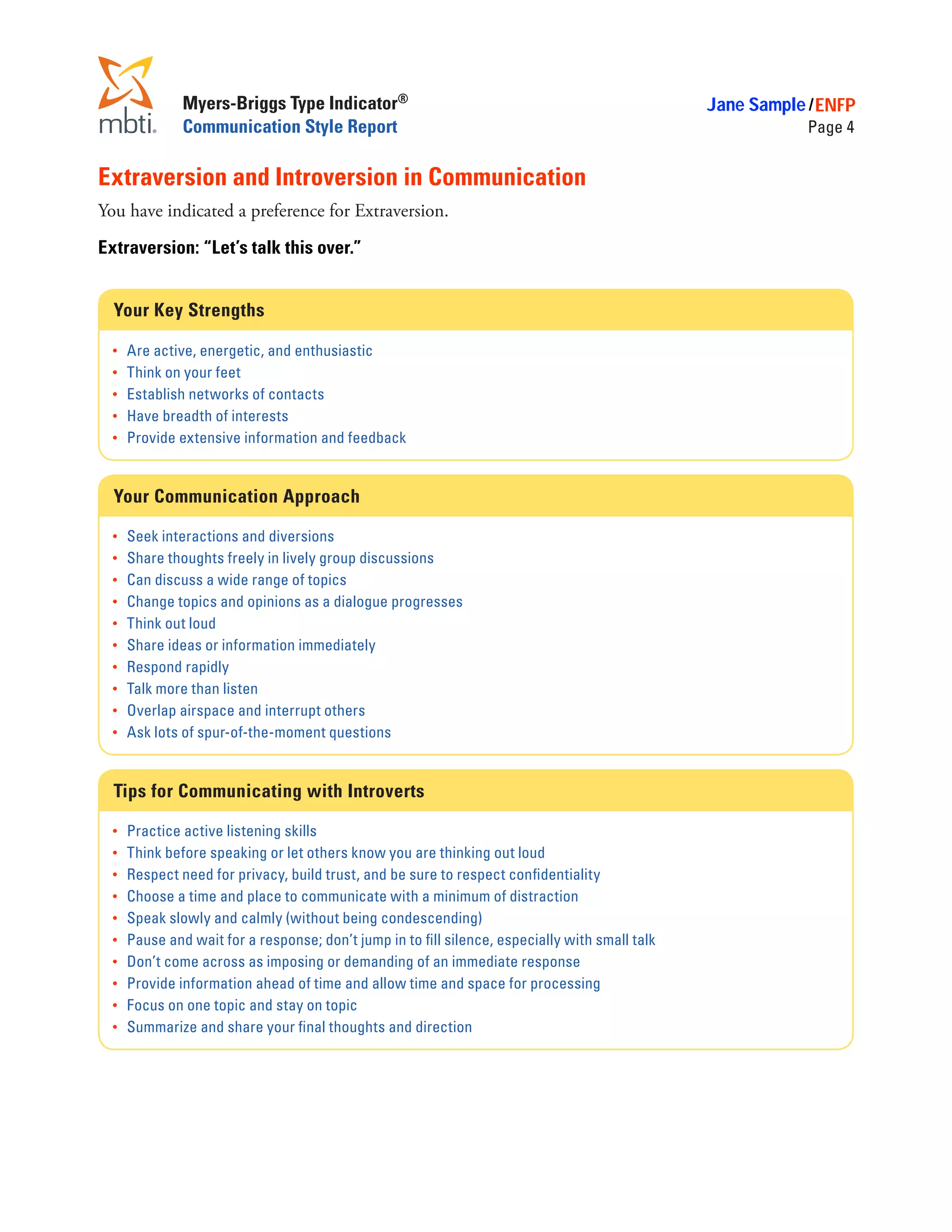 Myers-Briggs Type Indicator®                                                      Jane Sample / ENFP
                Communication Style Report                                                                    Page 4


Extraversion and Introversion in Communication
You have indicated a preference for Extraversion.

Extraversion: “Let’s talk this over.”


  Your Key Strengths

  •	 Are active, energetic, and enthusiastic
  •	 Think on your feet
  •	 Establish networks of contacts
  •	 Have breadth of interests
  •	 Provide extensive information and feedback



  Your Communication Approach

  •	   Seek interactions and diversions
  •	   Share thoughts freely in lively group discussions
  •	   Can discuss a wide range of topics
  •	   Change topics and opinions as a dialogue progresses
  •	   Think out loud
  •	   Share ideas or information immediately
  •	   Respond rapidly
  •	   Talk more than listen
  •	   Overlap airspace and interrupt others
  •	   Ask lots of spur-of-the-moment questions


  Tips for Communicating with Introverts

  •	   Practice active listening skills
  •	   Think before speaking or let others know you are thinking out loud
  •	   Respect need for privacy, build trust, and be sure to respect confidentiality
  •	   Choose a time and place to communicate with a minimum of distraction
  •	   Speak slowly and calmly (without being condescending)
  •	   Pause and wait for a response; don’t jump in to fill silence, especially with small talk
  •	   Don’t come across as imposing or demanding of an immediate response
  •	   Provide information ahead of time and allow time and space for processing
  •	   Focus on one topic and stay on topic
  •	   Summarize and share your final thoughts and direction
 