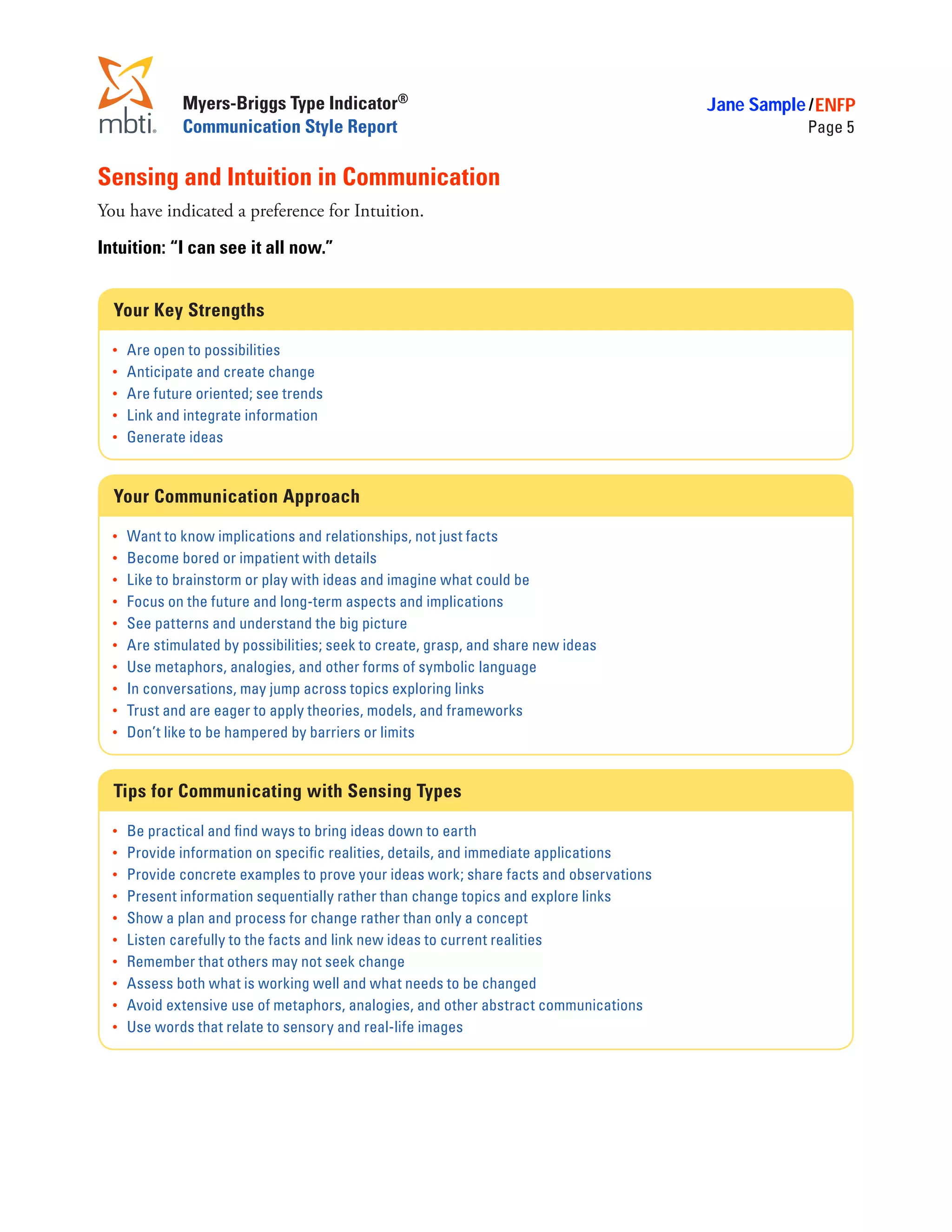 Myers-Briggs Type Indicator®                                               Jane Sample / ENFP
               Communication Style Report                                                             Page 5


Sensing and Intuition in Communication
You have indicated a preference for Intuition.

Intuition: “I can see it all now.”


  Your Key Strengths

  •	   Are open to possibilities
  •	   Anticipate and create change
  •	   Are future oriented; see trends
  •	   Link and integrate information
  •	   Generate ideas


  Your Communication Approach

  •	   Want to know implications and relationships, not just facts
  •	   Become bored or impatient with details
  •	   Like to brainstorm or play with ideas and imagine what could be
  •	   Focus on the future and long-term aspects and implications
  •	   See patterns and understand the big picture
  •	   Are stimulated by possibilities; seek to create, grasp, and share new ideas
  •	   Use metaphors, analogies, and other forms of symbolic language
  •	   In conversations, may jump across topics exploring links
  •	   Trust and are eager to apply theories, models, and frameworks
  •	   Don’t like to be hampered by barriers or limits


  Tips for Communicating with Sensing Types

  •	   Be practical and find ways to bring ideas down to earth
  •	   Provide information on specific realities, details, and immediate applications
  •	   Provide concrete examples to prove your ideas work; share facts and observations
  •	   Present information sequentially rather than change topics and explore links
  •	   Show a plan and process for change rather than only a concept
  •	   Listen carefully to the facts and link new ideas to current realities
  •	   Remember that others may not seek change
  •	   Assess both what is working well and what needs to be changed
  •	   Avoid extensive use of metaphors, analogies, and other abstract communications
  •	   Use words that relate to sensory and real-life images
 