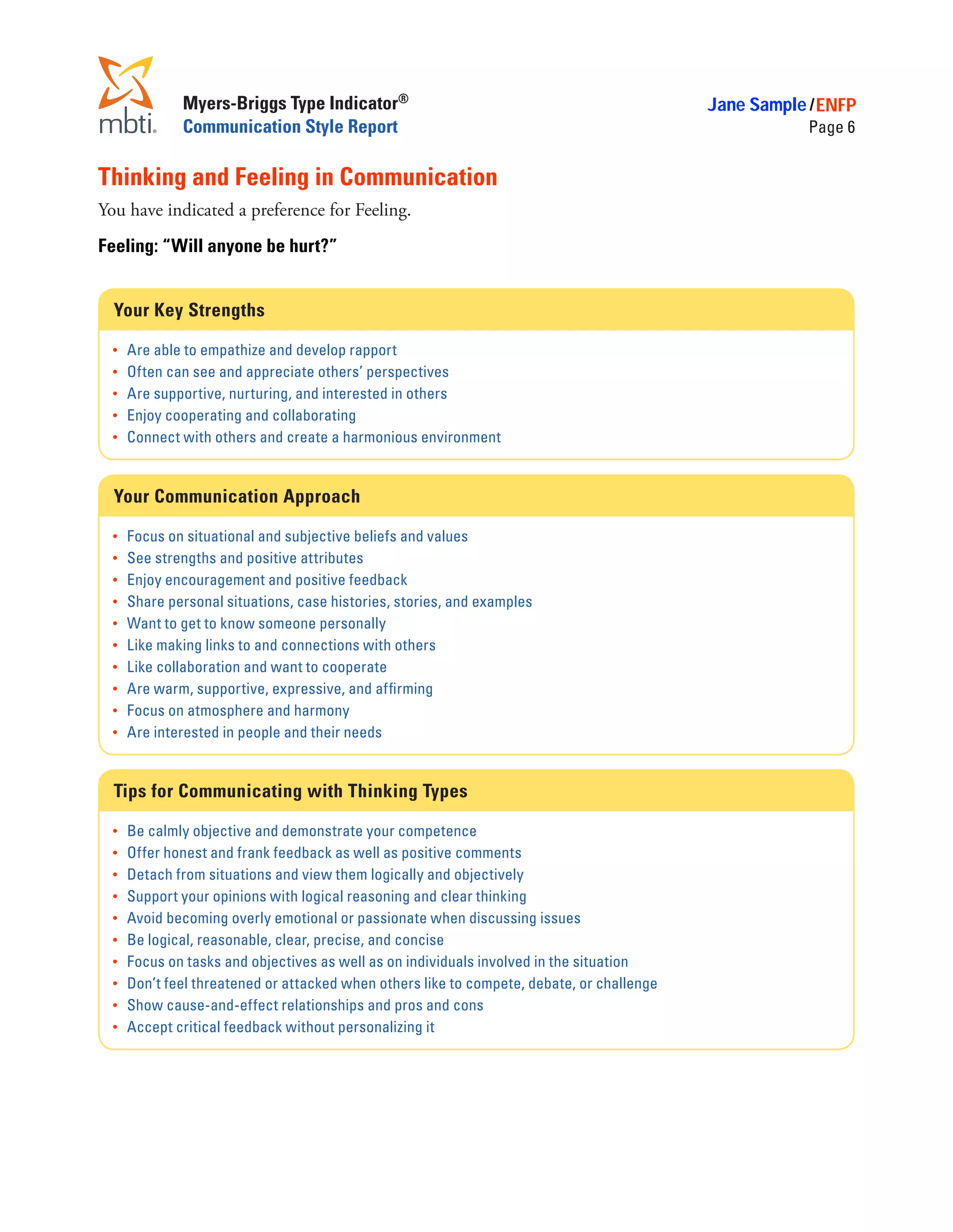 Myers-Briggs Type Indicator®                                                  Jane Sample / ENFP
               Communication Style Report                                                                Page 6


Thinking and Feeling in Communication
You have indicated a preference for Feeling.
Feeling: “Will anyone be hurt?”


  Your Key Strengths

  •	   Are able to empathize and develop rapport
  •	   Often can see and appreciate others’ perspectives
  •	   Are supportive, nurturing, and interested in others
  •	   Enjoy cooperating and collaborating
  •	   Connect with others and create a harmonious environment


  Your Communication Approach

  •	   Focus on situational and subjective beliefs and values
  •	   See strengths and positive attributes
  •	   Enjoy encouragement and positive feedback
  •	   Share personal situations, case histories, stories, and examples
  •	   Want to get to know someone personally
  •	   Like making links to and connections with others
  •	   Like collaboration and want to cooperate
  •	   Are warm, supportive, expressive, and affirming
  •	   Focus on atmosphere and harmony
  •	   Are interested in people and their needs


  Tips for Communicating with Thinking Types

  •	   Be calmly objective and demonstrate your competence
  •	   Offer honest and frank feedback as well as positive comments
  •	   Detach from situations and view them logically and objectively
  •	   Support your opinions with logical reasoning and clear thinking
  •	   Avoid becoming overly emotional or passionate when discussing issues
  •	   Be logical, reasonable, clear, precise, and concise
  •	   Focus on tasks and objectives as well as on individuals involved in the situation
  •	   Don’t feel threatened or attacked when others like to compete, debate, or challenge
  •	   Show cause-and-effect relationships and pros and cons
  •	   Accept critical feedback without personalizing it
 